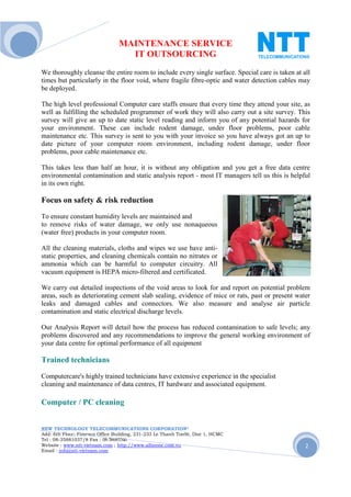 MAINTENANCE SERVICE
                                  IT OUTSOURCING
We thoroughly cleanse the entire room to include every single surface. Special care is taken at all
times but particularly in the floor void, where fragile fibre-optic and water detection cables may
be deployed.

The high level professional Computer care staffs ensure that every time they attend your site, as
well as fulfilling the scheduled programmer of work they will also carry out a site survey. This
survey will give an up to date static level reading and inform you of any potential hazards for
your environment. These can include rodent damage, under floor problems, poor cable
maintenance etc. This survey is sent to you with your invoice so you have always got an up to
date picture of your computer room environment, including rodent damage, under floor
problems, poor cable maintenance etc.

This takes less than half an hour, it is without any obligation and you get a free data centre
environmental contamination and static analysis report - most IT managers tell us this is helpful
in its own right.

Focus on safety & risk reduction
To ensure constant humidity levels are maintained and
to remove risks of water damage, we only use nonaqueous
(water free) products in your computer room.

All the cleaning materials, cloths and wipes we use have anti-
static properties, and cleaning chemicals contain no nitrates or
ammonia which can be harmful to computer circuitry. All
vacuum equipment is HEPA micro-filtered and certificated.

We carry out detailed inspections of the void areas to look for and report on potential problem
areas, such as deteriorating cement slab sealing, evidence of mice or rats, past or present water
leaks and damaged cables and connectors. We also measure and analyse air particle
contamination and static electrical discharge levels.

Our Analysis Report will detail how the process has reduced contamination to safe levels; any
problems discovered and any recommendations to improve the general working environment of
your data centre for optimal performance of all equipment

Trained technicians
Computercare's highly trained technicians have extensive experience in the specialist
cleaning and maintenance of data centres, IT hardware and associated equipment.

Computer / PC cleaning


NEW TECHNOLOGY TELECOMMUNICATIONS CORPORATION®
Add: 6th Floor, Fimexco Office Building, 231-233 Le Thanh TonSt, Dist 1, HCMC
Tel : 08-35881037/8 Fax : 08-38683346
Website : www.ntt-vietnam.com ; http://www.allinone.com.vn                                       2
Email : info@ntt-vietnam.com
 