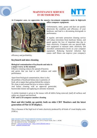 MAINTENANCE SERVICE
                                  IT OUTSOURCING
At Computer care, we appreciate the massive investment companies make in high-tech
                                      office computer equipment.

                                                     Unfortunately, static, grease and dust can quickly
                                                     deteriorate the condition and efficiency of your
                                                     hardware, and lead to a devastating downgrade in
                                                     performance.

                                                     A regular, anti-static protection cleaning service
                                                     will reduce downtime from hardware failure, and
                                                     guard against the loss of important data due to
                                                     static electricity. Computer care use special high-
                                                     tech equipment to measure static electricity and
                                                     microbial contamination levels on your computer
                                                     equipment. Reducing bacterial infection that
                                                     causes staff illness can improve your company's
efficiency and profitability.

Keyboard and mice cleaning
Biological contamination of keyboards and mice is
a major worry at the moment.
Effective cleaning reduces the spread of bacteria
and germs that can lead to staff sickness and under
performance.

Apart from biological contamination, there is also
the problem of keyboard failure due to particles of
food, ash or paper dust getting behind the contacts.
We clean in and around the keys to remove debris
And before cleaning with an approved germicidal,
bactericidal cleaner and applying an antistatic treatment.

A similar treatment is given to the mouse with all debris being removed, [and] all surfaces and
cables are cleaned and sterilised.
CRT and LCD computer monitor cleaning

Dust and dirt builds up quickly both on older CRT Monitors and the latest
generation of Flat LCD displays.
This is because of the high level of static electricity produced by all kinds of visual display units
(VDUs)


NEW TECHNOLOGY TELECOMMUNICATIONS CORPORATION®
Add: 6th Floor, Fimexco Office Building, 231-233 Le Thanh TonSt, Dist 1, HCMC
Tel : 08-35881037/8 Fax : 08-38683346
Website : www.ntt-vietnam.com ; http://www.allinone.com.vn                                            3
Email : info@ntt-vietnam.com
 