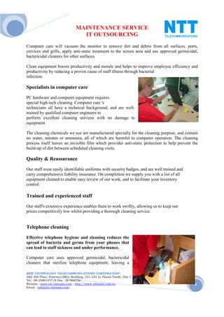 MAINTENANCE SERVICE
                                  IT OUTSOURCING
Computer care will vacuum the monitor to remove dirt and debris from all surfaces, ports,
crevices and grills, apply anti-static treatment to the screen area and use approved germicidal,
bactericidal cleaners for other surfaces.

Clean equipment boosts productivity and morale and helps to improve employee efficiency and
productivity by reducing a proven cause of staff illness through bacterial
infection.

Specialists in computer care
PC hardware and computer equipment requires
special high-tech cleaning. Computer care 's
technicians all have a technical background, and are well-
trained by qualified computer engineers to
perform excellent cleaning services with no damage to
equipment.

The cleaning chemicals we use are manufactured specially for the cleaning purpose, and contain
no water, nitrates or ammonia, all of which are harmful to computer operation. The cleaning
process itself leaves an invisible film which provides anti-static protection to help prevent the
build-up of dirt between scheduled cleaning visits.

Quality & Reassurance
Our staff wear easily identifiable uniforms with security badges, and are well trained and
carry comprehensive liability insurance. On completion we supply you with a list of all
equipment cleaned to enable easy review of our work, and to facilitate your inventory
control.

Trained and experienced staff
Our staff's extensive experience enables them to work swiftly, allowing us to keep our
prices competitively low whilst providing a thorough cleaning service.


Telephone cleaning
Effective telephone hygiene and cleaning reduces the
spread of bacteria and germs from your phones that
can lead to staff sickness and under performance.

Computer care uses approved germicidal, bactericidal
cleaners that sterilize telephone equipment, leaving a

NEW TECHNOLOGY TELECOMMUNICATIONS CORPORATION®
Add: 6th Floor, Fimexco Office Building, 231-233 Le Thanh TonSt, Dist 1, HCMC
Tel : 08-35881037/8 Fax : 08-38683346
Website : www.ntt-vietnam.com ; http://www.allinone.com.vn                                     4
Email : info@ntt-vietnam.com
 