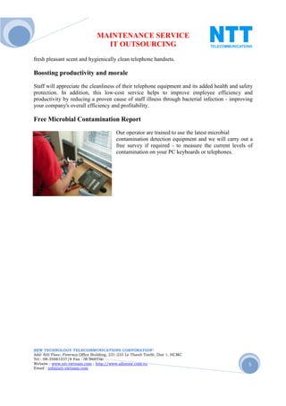 MAINTENANCE SERVICE
                                  IT OUTSOURCING
fresh pleasant scent and hygienically clean telephone handsets.

Boosting productivity and morale
Staff will appreciate the cleanliness of their telephone equipment and its added health and safety
protection. In addition, this low-cost service helps to improve employee efficiency and
productivity by reducing a proven cause of staff illness through bacterial infection - improving
your company's overall efficiency and profitability.

Free Microbial Contamination Report
                                          Our operator are trained to use the latest microbial
                                          contamination detection equipment and we will carry out a
                                          free survey if required - to measure the current levels of
                                          contamination on your PC keyboards or telephones.




NEW TECHNOLOGY TELECOMMUNICATIONS CORPORATION®
Add: 6th Floor, Fimexco Office Building, 231-233 Le Thanh TonSt, Dist 1, HCMC
Tel : 08-35881037/8 Fax : 08-38683346
Website : www.ntt-vietnam.com ; http://www.allinone.com.vn                                        5
Email : info@ntt-vietnam.com
 