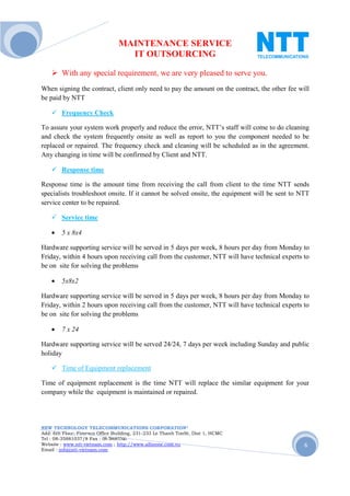 MAINTENANCE SERVICE
                                  IT OUTSOURCING

        With any special requirement, we are very pleased to serve you.
When signing the contract, client only need to pay the amount on the contract, the other fee will
be paid by NTT

        Frequency Check

To assure your system work properly and reduce the error, NTT’s staff will come to do cleaning
and check the system frequently onsite as well as report to you the component needed to be
replaced or repaired. The frequency check and cleaning will be scheduled as in the agreement.
Any changing in time will be confirmed by Client and NTT.

        Response time

Response time is the amount time from receiving the call from client to the time NTT sends
specialists troubleshoot onsite. If it cannot be solved onsite, the equipment will be sent to NTT
service center to be repaired.

        Service time

    •   5 x 8x4

Hardware supporting service will be served in 5 days per week, 8 hours per day from Monday to
Friday, within 4 hours upon receiving call from the customer, NTT will have technical experts to
be on site for solving the problems

    •   5x8x2

Hardware supporting service will be served in 5 days per week, 8 hours per day from Monday to
Friday, within 2 hours upon receiving call from the customer, NTT will have technical experts to
be on site for solving the problems

    •   7 x 24

Hardware supporting service will be served 24/24, 7 days per week including Sunday and public
holiday

        Time of Equipment replacement

Time of equipment replacement is the time NTT will replace the similar equipment for your
company while the equipment is maintained or repaired.




NEW TECHNOLOGY TELECOMMUNICATIONS CORPORATION®
Add: 6th Floor, Fimexco Office Building, 231-233 Le Thanh TonSt, Dist 1, HCMC
Tel : 08-35881037/8 Fax : 08-38683346
Website : www.ntt-vietnam.com ; http://www.allinone.com.vn                                     6
Email : info@ntt-vietnam.com
 