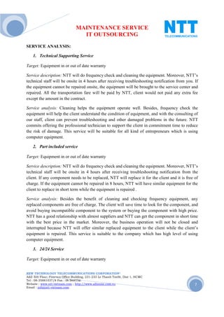 MAINTENANCE SERVICE
                                  IT OUTSOURCING
SERVICE ANALYSIS:

    1. Technical Supporting Service

Target: Equipment in or out of date warranty

Service description: NTT will do frequency check and cleaning the equipment. Moreover, NTT’s
technical staff will be onsite in 4 hours after receiving troubleshooting notification from you. If
the equipment cannot be repaired onsite, the equipment will be brought to the service center and
repaired. All the transportation fare will be paid by NTT, client would not paid any extra fee
except the amount in the contract.

Service analysis: Cleaning helps the equipment operate well. Besides, frequency check the
equipment will help the client understand the condition of equipment, and with the consulting of
our staff, client can prevent troubleshooting and other damaged problems in the future. NTT
commits offering the professional technician to support the client in commitment time to reduce
the risk of damage. This service will be suitable for all kind of entrepreneurs which is using
computer equipment.

    2. Part included service

Target: Equipment in or out of date warranty

Service description: NTT will do frequency check and cleaning the equipment. Moreover, NTT’s
technical staff will be onsite in 4 hours after receiving troubleshooting notification from the
client. If any component needs to be replaced, NTT will replace it for the client and it is free of
charge. If the equipment cannot be repaired in 8 hours, NTT will have similar equipment for the
client to replace in short term while the equipment is repaired .

Service analysis: Besides the benefit of cleaning and checking frequency equipment, any
replaced components are free of charge. The client will save time to look for the component, and
avoid buying incompatible component to the system or buying the component with high price.
NTT has a good relationship with almost suppliers and NTT can get the component in short time
with the best price in the market. Moreover, the business operation will not be closed and
interrupted because NTT will offer similar replaced equipment to the client while the client’s
equipment is repaired. This service is suitable to the company which has high level of using
computer equipment.

    3. 24/24 Service

Target: Equipment in or out of date warranty


NEW TECHNOLOGY TELECOMMUNICATIONS CORPORATION®
Add: 6th Floor, Fimexco Office Building, 231-233 Le Thanh TonSt, Dist 1, HCMC
Tel : 08-35881037/8 Fax : 08-38683346
Website : www.ntt-vietnam.com ; http://www.allinone.com.vn                                       7
Email : info@ntt-vietnam.com
 