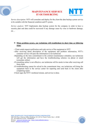 MAINTENANCE SERVICE
                                  IT OUTSOURCING
Service description: NTT will consulate and deploy for the client the data backup system service
to be suitable with the financial condition and IT system.

Service analysis: NTT Implements data backup system for the company in order to have a
security plan and data could be recovered if any damage cause by virus or hardware damage,
etc…




        When problem occurs, our technician will troubleshoot in short time as following
        steps:

    - Client sends request notification and code service of the equipment to NTT
    - After receiving detail description of the equipment and problem information, NTT’s
         customer service will pass the information to our technician
    - Depending on the time commitment in the contract (maintenance schedule), our technician
         will get the information and have the troubleshooting solution via phone or email
         (consulate online)
    - If consulting online is not effective, our technician will be onsite in time after receiving call
         from client
    - If troubleshooting cannot be solved in the commitment time, our technician will bring the
         equipment back to the service center for repairing and send back to the client after
         completing repair.
    - Client signs the NTT’s technical minute, and service is done.




NEW TECHNOLOGY TELECOMMUNICATIONS CORPORATION®
Add: 6th Floor, Fimexco Office Building, 231-233 Le Thanh TonSt, Dist 1, HCMC
Tel : 08-35881037/8 Fax : 08-38683346
Website : www.ntt-vietnam.com ; http://www.allinone.com.vn                                           9
Email : info@ntt-vietnam.com
 