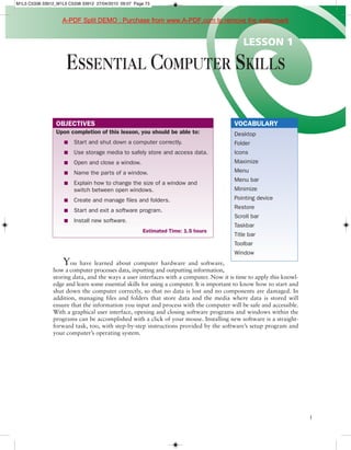 M1L5 C5338 33912_M1L5 C5338 33912 27/04/2010 09:07 Page 73



                    A-PDF Split DEMO : Purchase from www.A-PDF.com to remove the watermark


                                                                                            LESSON 1

                     ESSENTIAL COMPUTER SKILLS

                 OBJECTIVES                                                              VOCABULARY
                 Upon completion of this lesson, you should be able to:                  Desktop
                    n    Start and shut down a computer correctly.                       Folder
                    n    Use storage media to safely store and access data.              Icons
                    n    Open and close a window.                                        Maximize
                    n    Name the parts of a window.                                     Menu
                                                                                         Menu bar
                    n    Explain how to change the size of a window and
                         switch between open windows.                                    Minimize
                    n    Create and manage files and folders.                            Pointing device
                                                                                         Restore
                    n    Start and exit a software program.
                                                                                         Scroll bar
                    n    Install new software.
                                                                                         Taskbar
                                                       Estimated Time: 1.5 hours
                                                                                         Title bar
                                                                                         Toolbar
                                                                                         Window
                    Y  ou have learned about computer hardware and software,
                how a computer processes data, inputting and outputting information,
                storing data, and the ways a user interfaces with a computer. Now it is time to apply this knowl-
                edge and learn some essential skills for using a computer. It is important to know how to start and
                shut down the computer correctly, so that no data is lost and no components are damaged. In
                addition, managing files and folders that store data and the media where data is stored will
                ensure that the information you input and process with the computer will be safe and accessible.
                With a graphical user interface, opening and closing software programs and windows within the
                programs can be accomplished with a click of your mouse. Installing new software is a straight-
                forward task, too, with step-by-step instructions provided by the software’s setup program and
                your computer’s operating system.




                                                                                                                      1
 