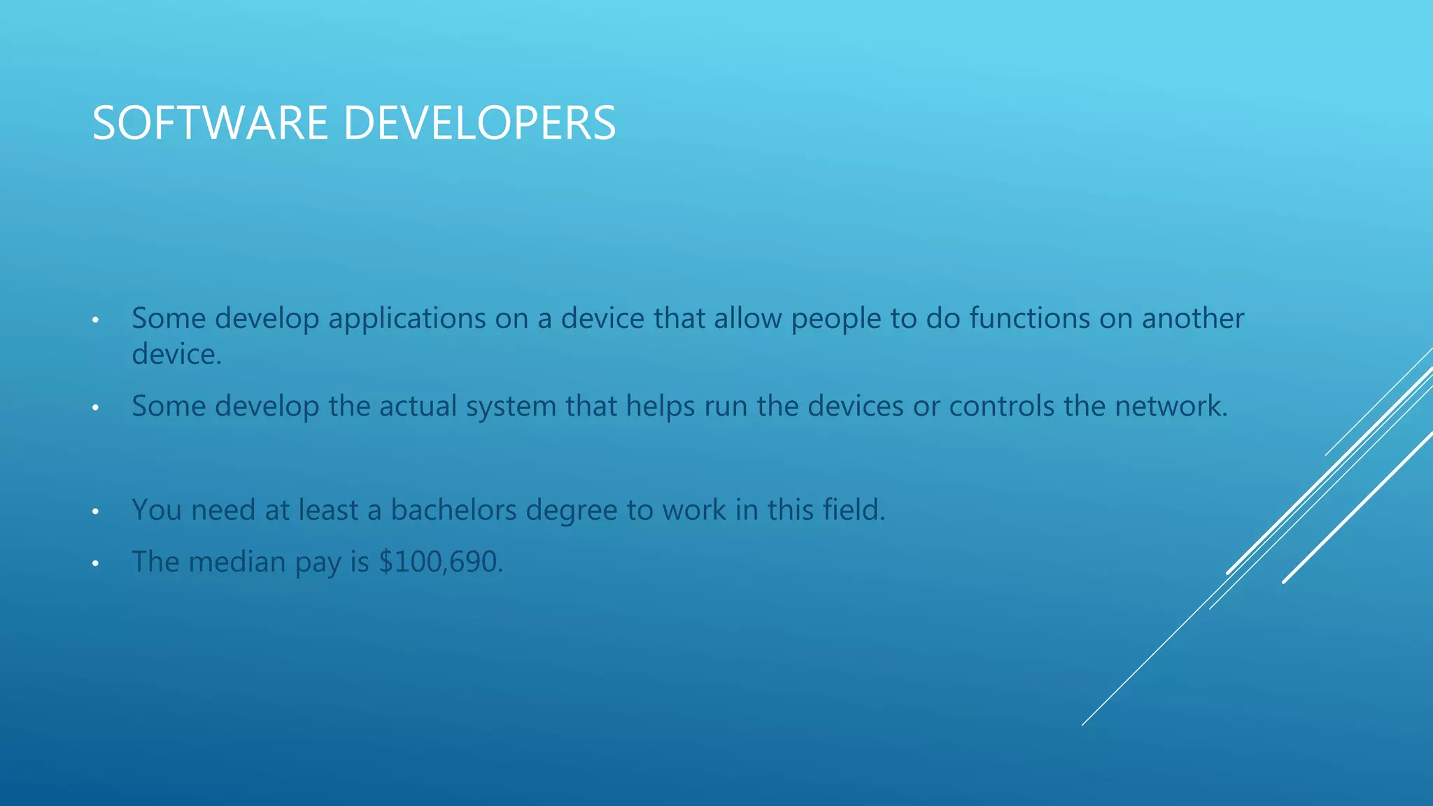 SOFTWARE DEVELOPERS
• Some develop applications on a device that allow people to do functions on another
device.
• Some develop the actual system that helps run the devices or controls the network.
• You need at least a bachelors degree to work in this field.
• The median pay is $100,690.
 