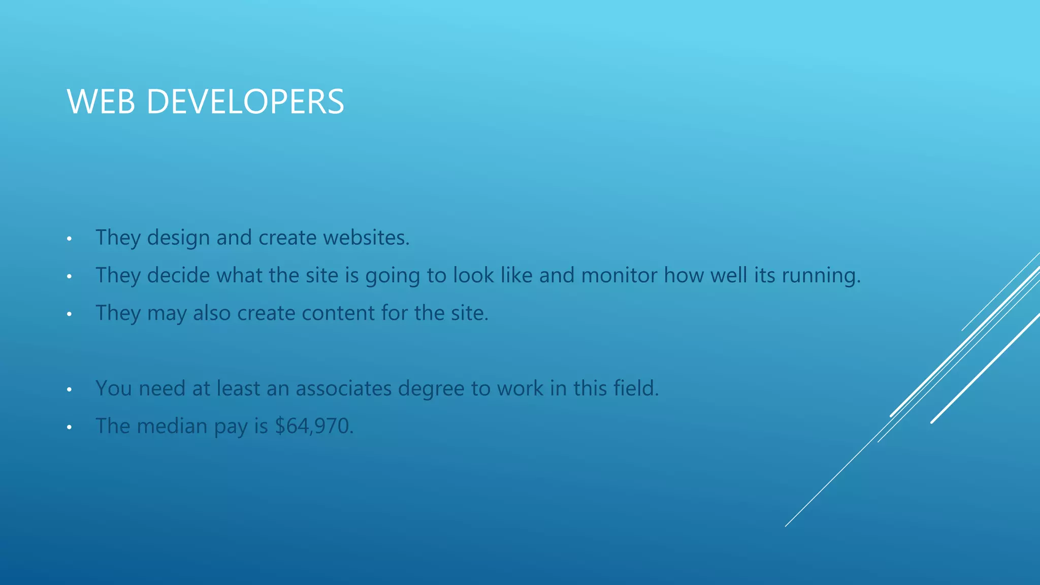 WEB DEVELOPERS
• They design and create websites.
• They decide what the site is going to look like and monitor how well its running.
• They may also create content for the site.
• You need at least an associates degree to work in this field.
• The median pay is $64,970.
 