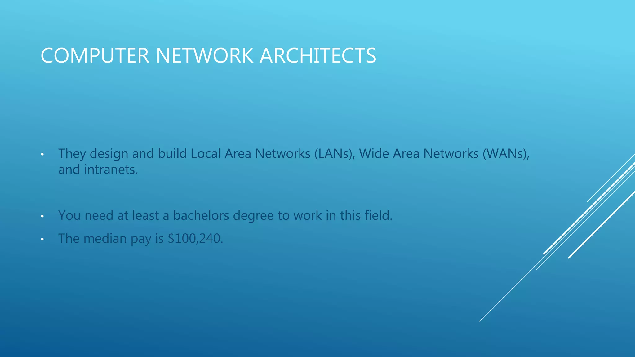 COMPUTER NETWORK ARCHITECTS
• They design and build Local Area Networks (LANs), Wide Area Networks (WANs),
and intranets.
• You need at least a bachelors degree to work in this field.
• The median pay is $100,240.
 