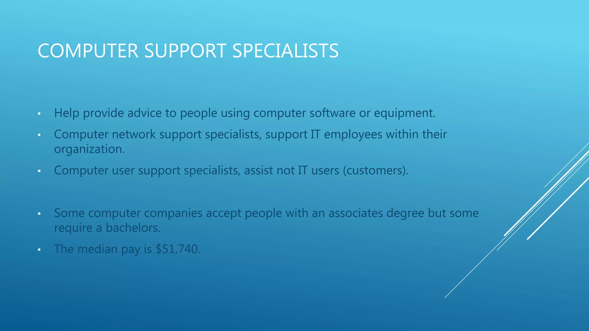 COMPUTER SUPPORT SPECIALISTS
• Help provide advice to people using computer software or equipment.
• Computer network support specialists, support IT employees within their
organization.
• Computer user support specialists, assist not IT users (customers).
• Some computer companies accept people with an associates degree but some
require a bachelors.
• The median pay is $51,740.
 