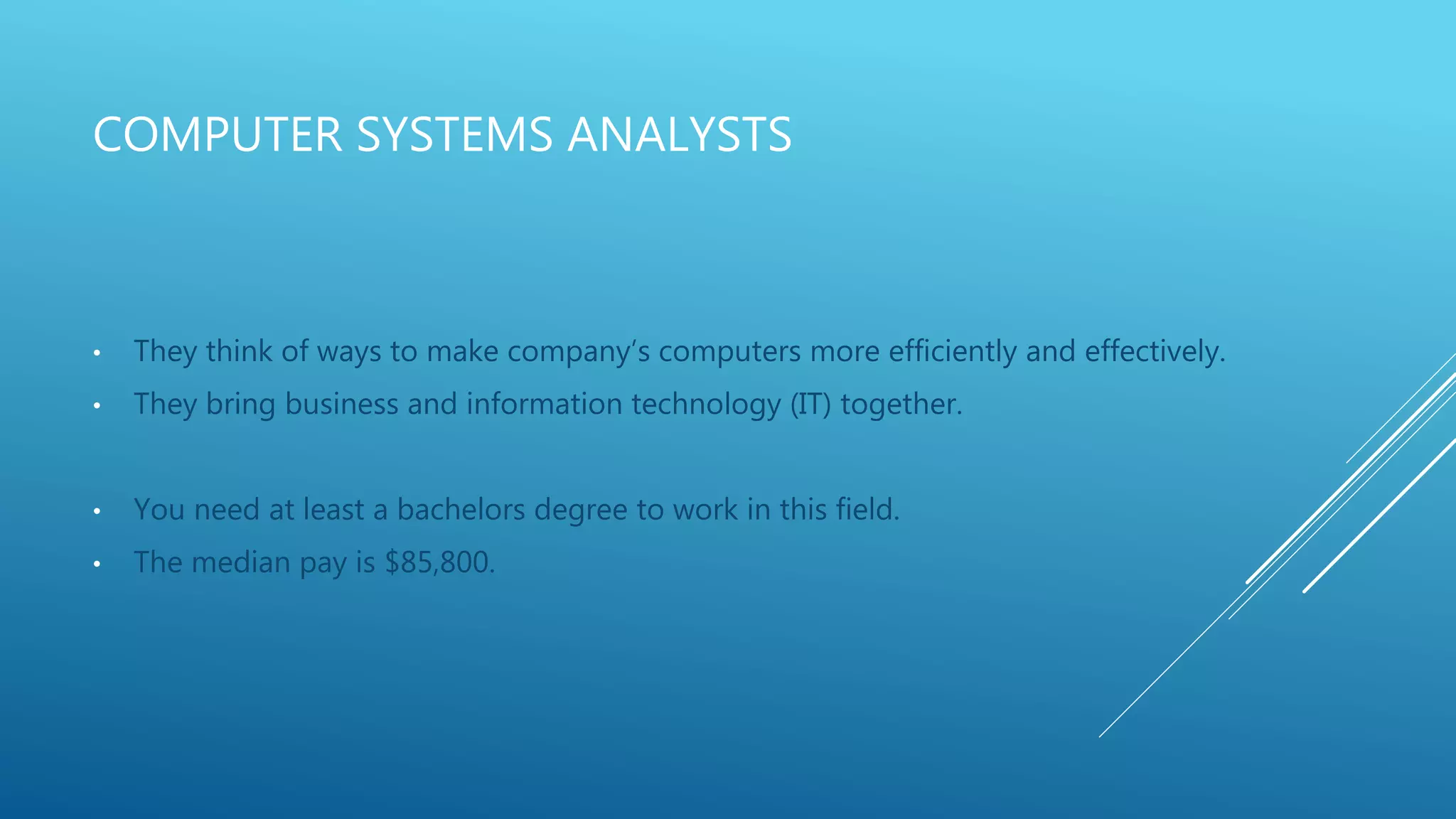 COMPUTER SYSTEMS ANALYSTS
• They think of ways to make company’s computers more efficiently and effectively.
• They bring business and information technology (IT) together.
• You need at least a bachelors degree to work in this field.
• The median pay is $85,800.
 