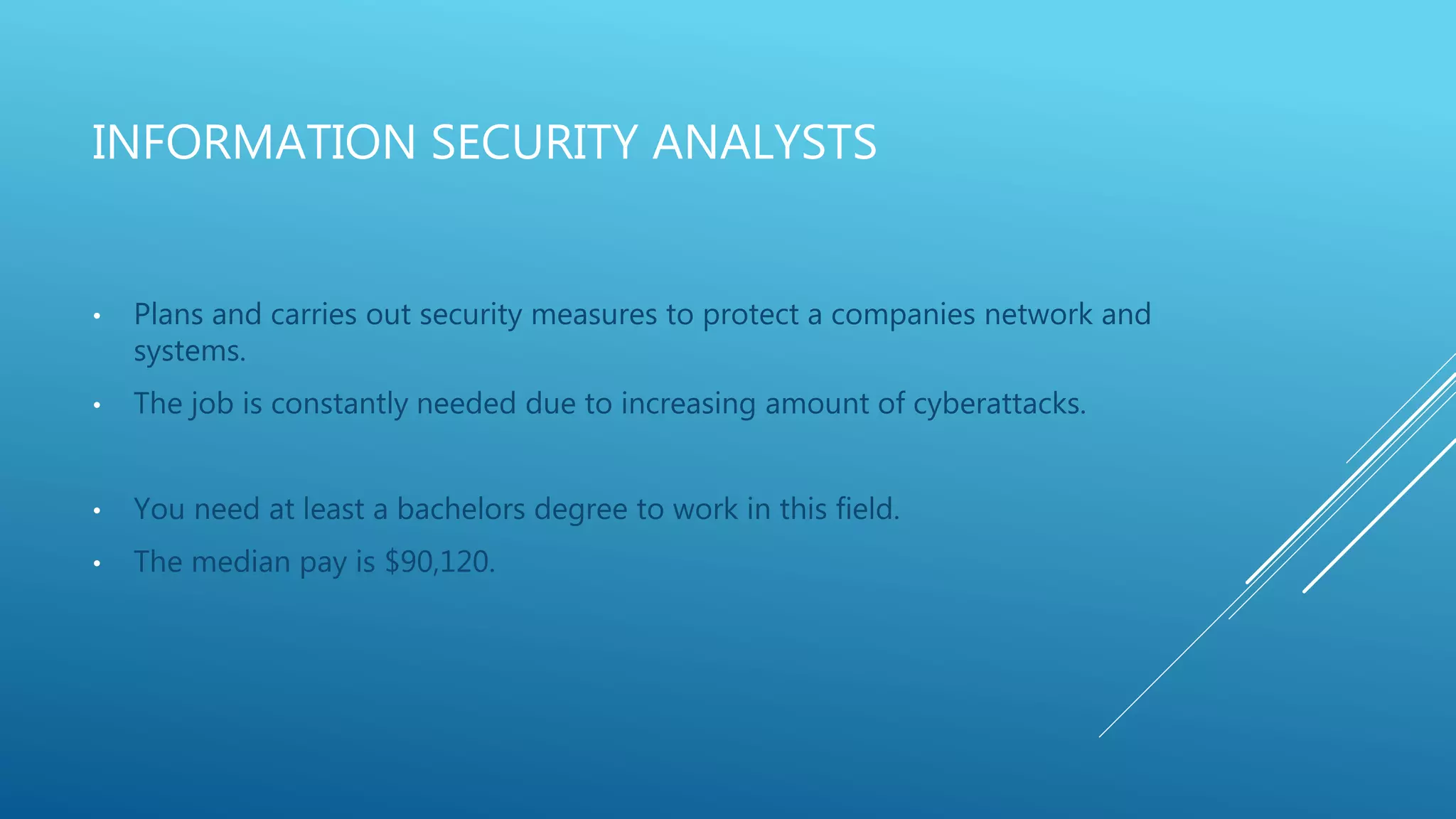 INFORMATION SECURITY ANALYSTS
• Plans and carries out security measures to protect a companies network and
systems.
• The job is constantly needed due to increasing amount of cyberattacks.
• You need at least a bachelors degree to work in this field.
• The median pay is $90,120.
 