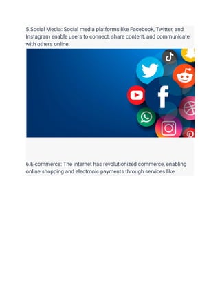 5.Social Media: Social media platforms like Facebook, Twitter, and
Instagram enable users to connect, share content, and communicate
with others online.
6.E-commerce: The internet has revolutionized commerce, enabling
online shopping and electronic payments through services like
 