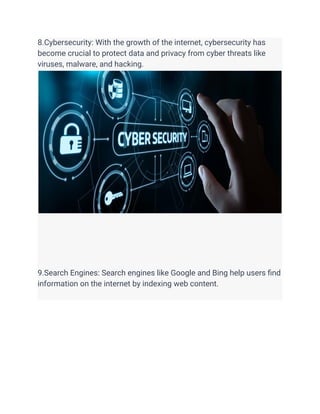 8.Cybersecurity: With the growth of the internet, cybersecurity has
become crucial to protect data and privacy from cyber threats like
viruses, malware, and hacking.
9.Search Engines: Search engines like Google and Bing help users find
information on the internet by indexing web content.
 
