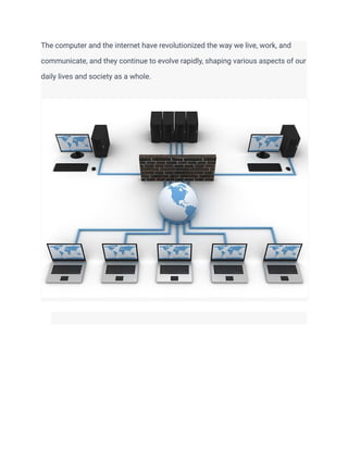 The computer and the internet have revolutionized the way we live, work, and
communicate, and they continue to evolve rapidly, shaping various aspects of our
daily lives and society as a whole.
​
 