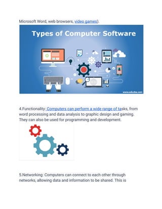 Microsoft Word, web browsers, video games).
4.Functionality: Computers can perform a wide range of tasks, from
word processing and data analysis to graphic design and gaming.
They can also be used for programming and development.
5.Networking: Computers can connect to each other through
networks, allowing data and information to be shared. This is
 