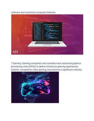 software and customize computer behavior.
7.Gaming: Gaming computers and consoles have advanced graphics
processing units (GPUs) to deliver immersive gaming experiences.
Esports, competitive video gaming, has become a significant industry.
 