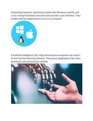 8.Operating Systems: Operating systems like Windows, macOS, and
Linux manage hardware resources and provide a user interface. They
enable software applications to run on a computer.
9.Artificial Intelligence (AI): High-performance computers are used in
AI and machine learning research. They power applications like voice
assistants and autonomous vehicles.
 