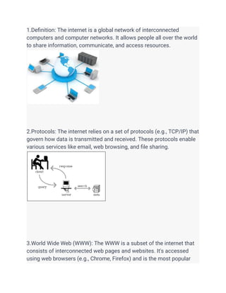 1.Definition: The internet is a global network of interconnected
computers and computer networks. It allows people all over the world
to share information, communicate, and access resources.
2.Protocols: The internet relies on a set of protocols (e.g., TCP/IP) that
govern how data is transmitted and received. These protocols enable
various services like email, web browsing, and file sharing.
3.World Wide Web (WWW): The WWW is a subset of the internet that
consists of interconnected web pages and websites. It's accessed
using web browsers (e.g., Chrome, Firefox) and is the most popular
 