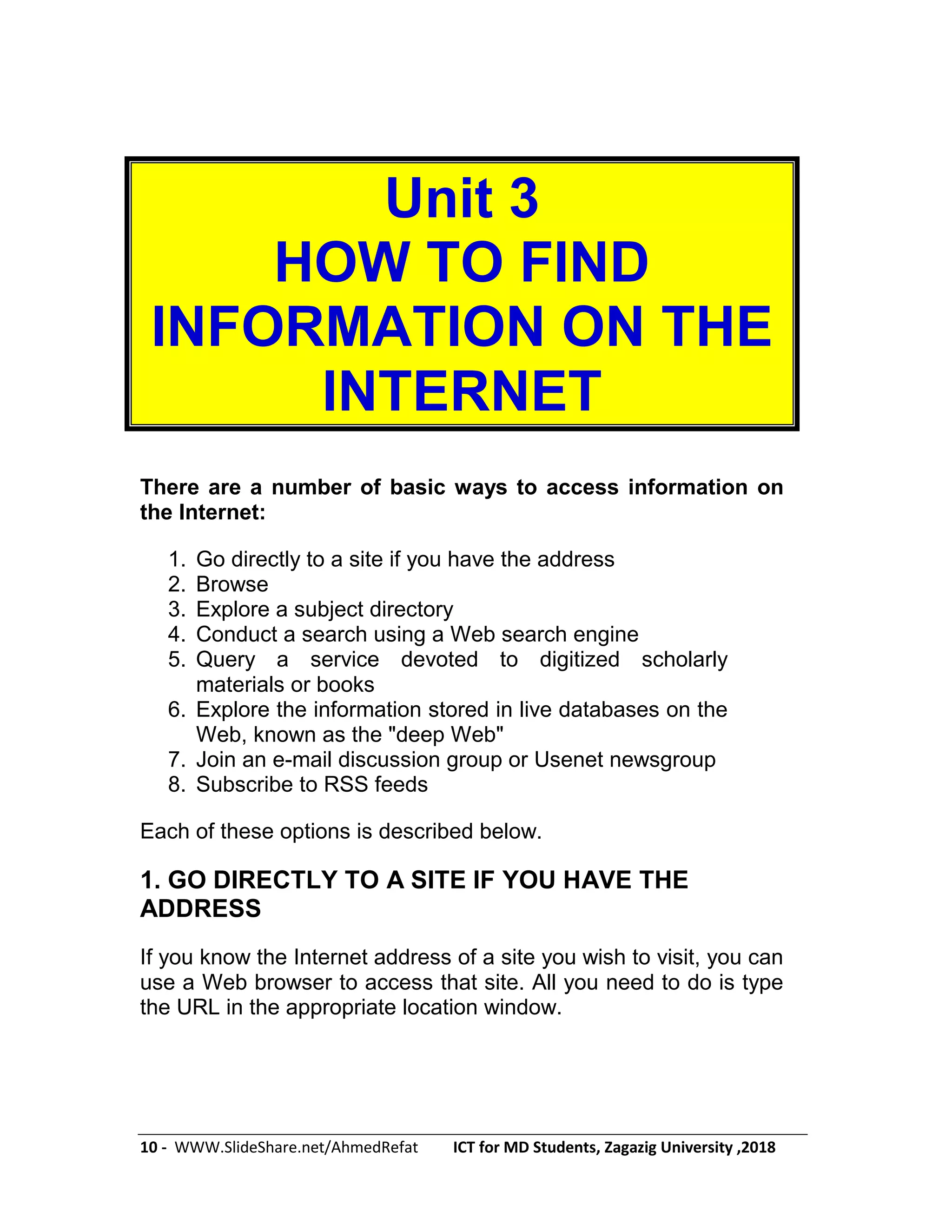 10 - WWW.SlideShare.net/AhmedRefat ICT for MD Students, Zagazig University ,2018
Unit 3
HOW TO FIND
INFORMATION ON THE
INTERNET
There are a number of basic ways to access information on
the Internet:
1. Go directly to a site if you have the address
2. Browse
3. Explore a subject directory
4. Conduct a search using a Web search engine
5. Query a service devoted to digitized scholarly
materials or books
6. Explore the information stored in live databases on the
Web, known as the "deep Web"
7. Join an e-mail discussion group or Usenet newsgroup
8. Subscribe to RSS feeds
Each of these options is described below.
1. GO DIRECTLY TO A SITE IF YOU HAVE THE
ADDRESS
If you know the Internet address of a site you wish to visit, you can
use a Web browser to access that site. All you need to do is type
the URL in the appropriate location window.
 
