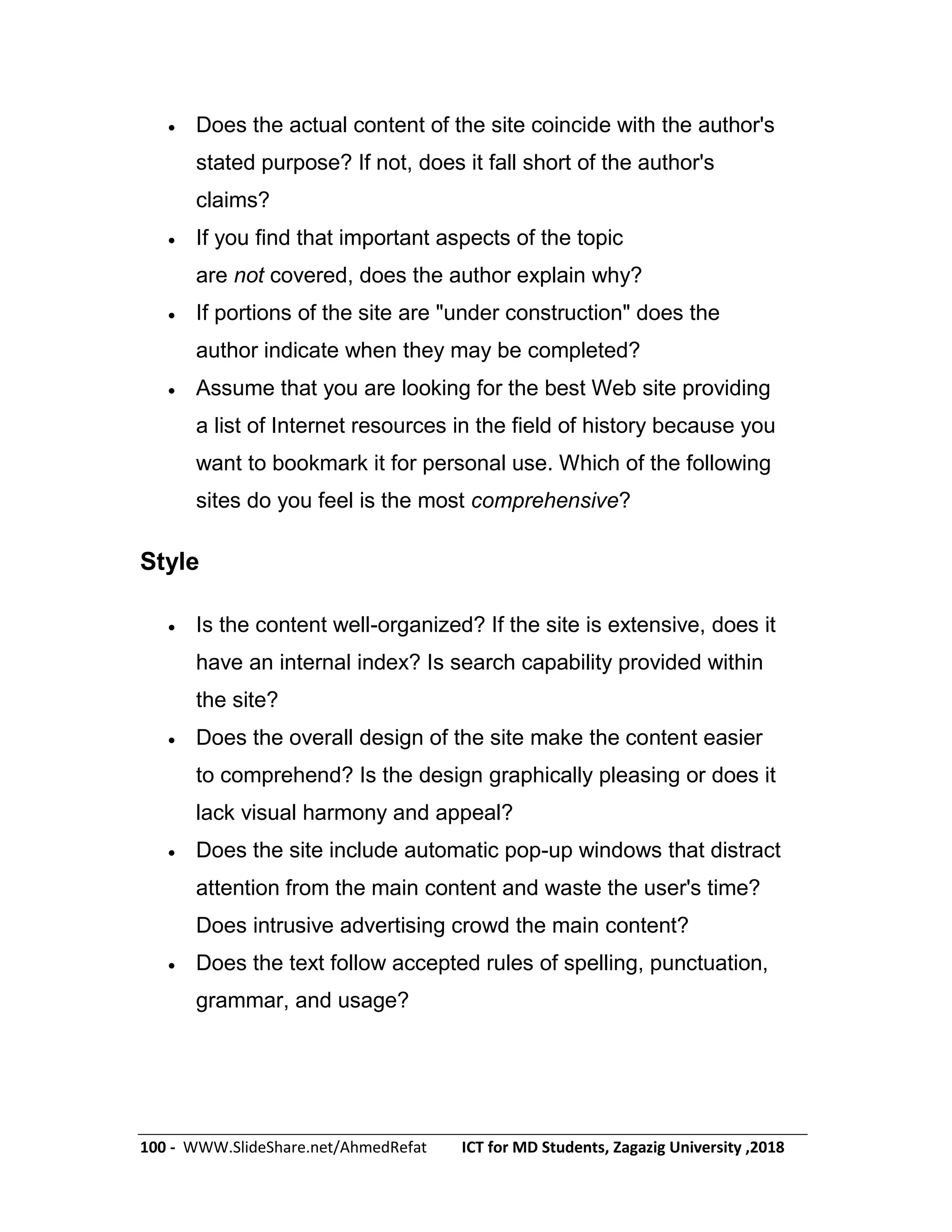 100 - WWW.SlideShare.net/AhmedRefat ICT for MD Students, Zagazig University ,2018
 Does the actual content of the site coincide with the author's
stated purpose? If not, does it fall short of the author's
claims?
 If you find that important aspects of the topic
are not covered, does the author explain why?
 If portions of the site are "under construction" does the
author indicate when they may be completed?
 Assume that you are looking for the best Web site providing
a list of Internet resources in the field of history because you
want to bookmark it for personal use. Which of the following
sites do you feel is the most comprehensive?
Style
 Is the content well-organized? If the site is extensive, does it
have an internal index? Is search capability provided within
the site?
 Does the overall design of the site make the content easier
to comprehend? Is the design graphically pleasing or does it
lack visual harmony and appeal?
 Does the site include automatic pop-up windows that distract
attention from the main content and waste the user's time?
Does intrusive advertising crowd the main content?
 Does the text follow accepted rules of spelling, punctuation,
grammar, and usage?
 