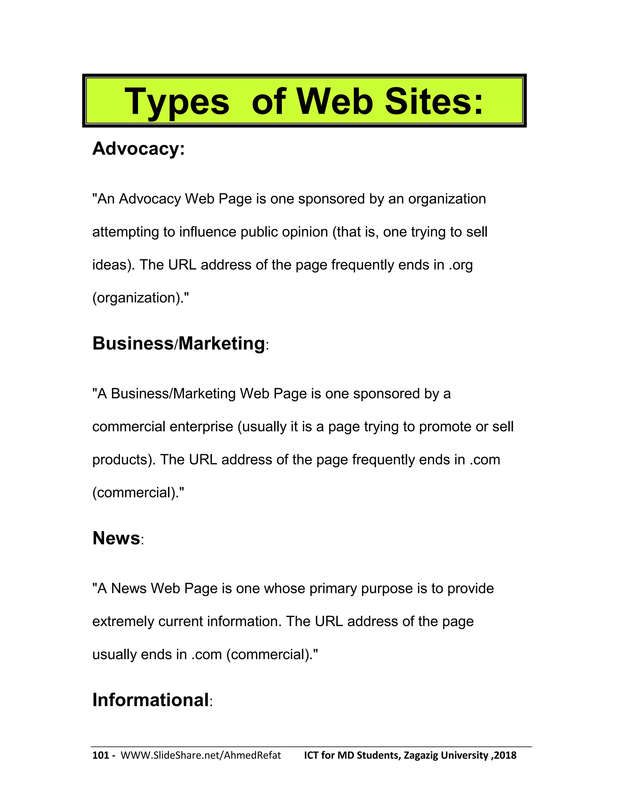 101 - WWW.SlideShare.net/AhmedRefat ICT for MD Students, Zagazig University ,2018
Types of Web Sites:
Advocacy:
"An Advocacy Web Page is one sponsored by an organization
attempting to influence public opinion (that is, one trying to sell
ideas). The URL address of the page frequently ends in .org
(organization)."
Business/Marketing:
"A Business/Marketing Web Page is one sponsored by a
commercial enterprise (usually it is a page trying to promote or sell
products). The URL address of the page frequently ends in .com
(commercial)."
News:
"A News Web Page is one whose primary purpose is to provide
extremely current information. The URL address of the page
usually ends in .com (commercial)."
Informational:
 