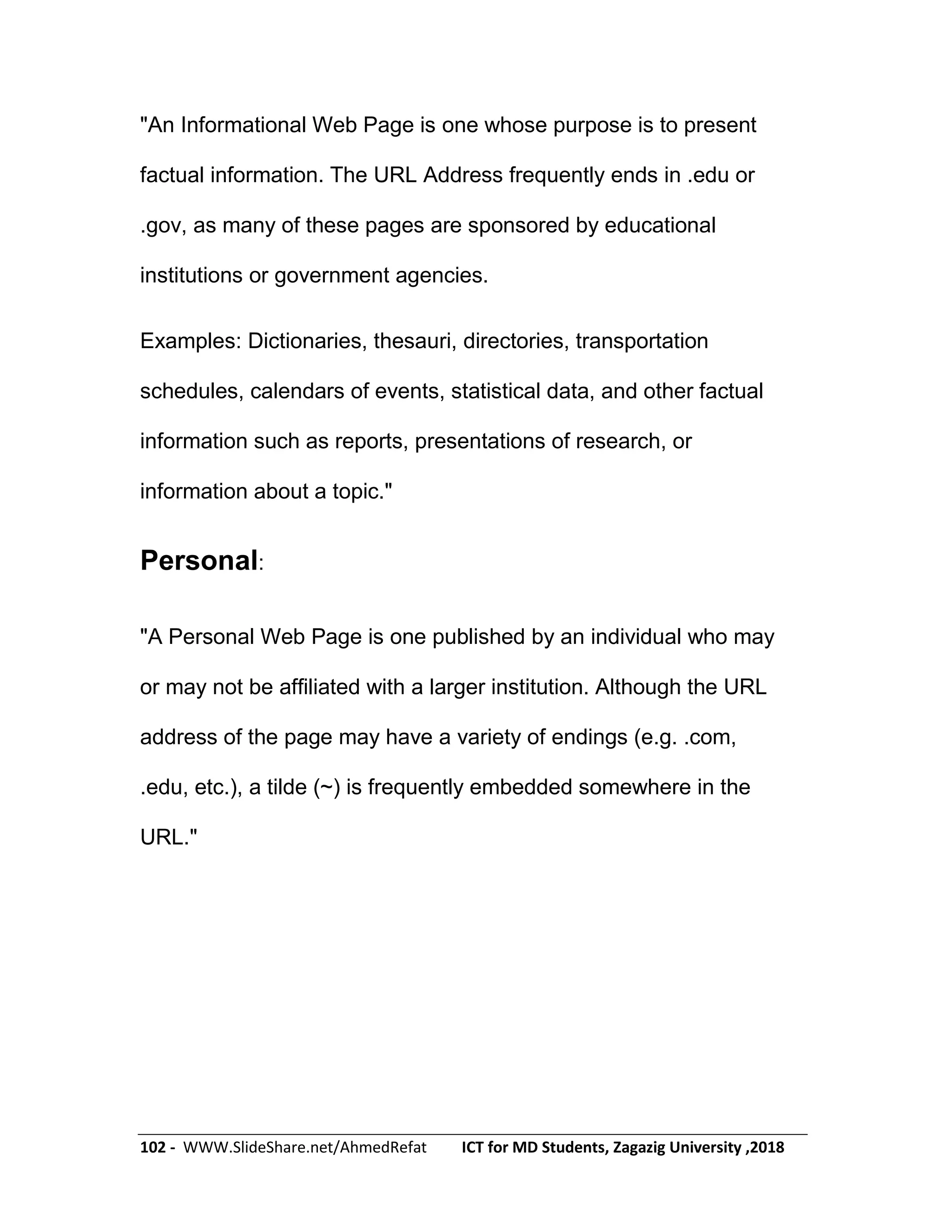 102 - WWW.SlideShare.net/AhmedRefat ICT for MD Students, Zagazig University ,2018
"An Informational Web Page is one whose purpose is to present
factual information. The URL Address frequently ends in .edu or
.gov, as many of these pages are sponsored by educational
institutions or government agencies.
Examples: Dictionaries, thesauri, directories, transportation
schedules, calendars of events, statistical data, and other factual
information such as reports, presentations of research, or
information about a topic."
Personal:
"A Personal Web Page is one published by an individual who may
or may not be affiliated with a larger institution. Although the URL
address of the page may have a variety of endings (e.g. .com,
.edu, etc.), a tilde (~) is frequently embedded somewhere in the
URL."
 