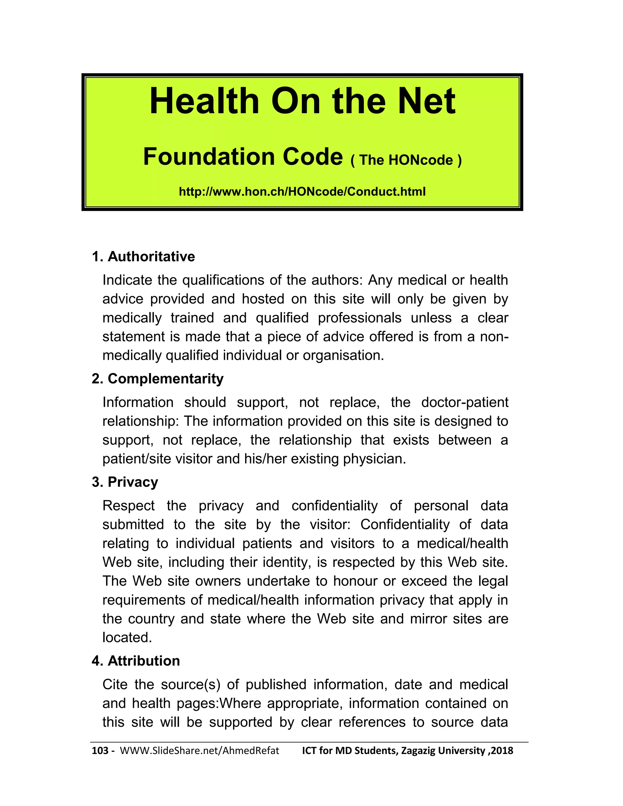 103 - WWW.SlideShare.net/AhmedRefat ICT for MD Students, Zagazig University ,2018
Health On the Net
Foundation Code ( The HONcode )
http://www.hon.ch/HONcode/Conduct.html
1. Authoritative
Indicate the qualifications of the authors: Any medical or health
advice provided and hosted on this site will only be given by
medically trained and qualified professionals unless a clear
statement is made that a piece of advice offered is from a non-
medically qualified individual or organisation.
2. Complementarity
Information should support, not replace, the doctor-patient
relationship: The information provided on this site is designed to
support, not replace, the relationship that exists between a
patient/site visitor and his/her existing physician.
3. Privacy
Respect the privacy and confidentiality of personal data
submitted to the site by the visitor: Confidentiality of data
relating to individual patients and visitors to a medical/health
Web site, including their identity, is respected by this Web site.
The Web site owners undertake to honour or exceed the legal
requirements of medical/health information privacy that apply in
the country and state where the Web site and mirror sites are
located.
4. Attribution
Cite the source(s) of published information, date and medical
and health pages:Where appropriate, information contained on
this site will be supported by clear references to source data
 