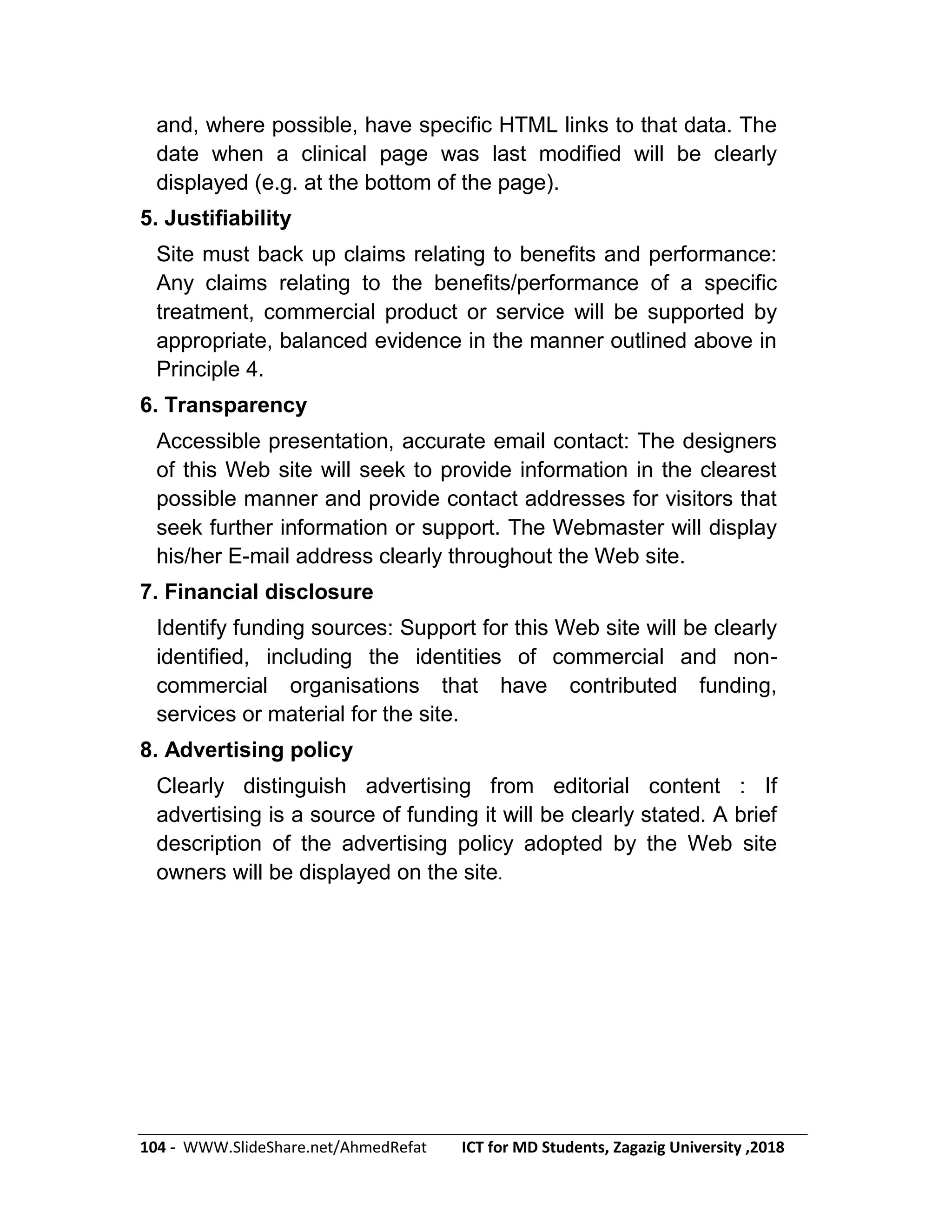 104 - WWW.SlideShare.net/AhmedRefat ICT for MD Students, Zagazig University ,2018
and, where possible, have specific HTML links to that data. The
date when a clinical page was last modified will be clearly
displayed (e.g. at the bottom of the page).
5. Justifiability
Site must back up claims relating to benefits and performance:
Any claims relating to the benefits/performance of a specific
treatment, commercial product or service will be supported by
appropriate, balanced evidence in the manner outlined above in
Principle 4.
6. Transparency
Accessible presentation, accurate email contact: The designers
of this Web site will seek to provide information in the clearest
possible manner and provide contact addresses for visitors that
seek further information or support. The Webmaster will display
his/her E-mail address clearly throughout the Web site.
7. Financial disclosure
Identify funding sources: Support for this Web site will be clearly
identified, including the identities of commercial and non-
commercial organisations that have contributed funding,
services or material for the site.
8. Advertising policy
Clearly distinguish advertising from editorial content : If
advertising is a source of funding it will be clearly stated. A brief
description of the advertising policy adopted by the Web site
owners will be displayed on the site.
 