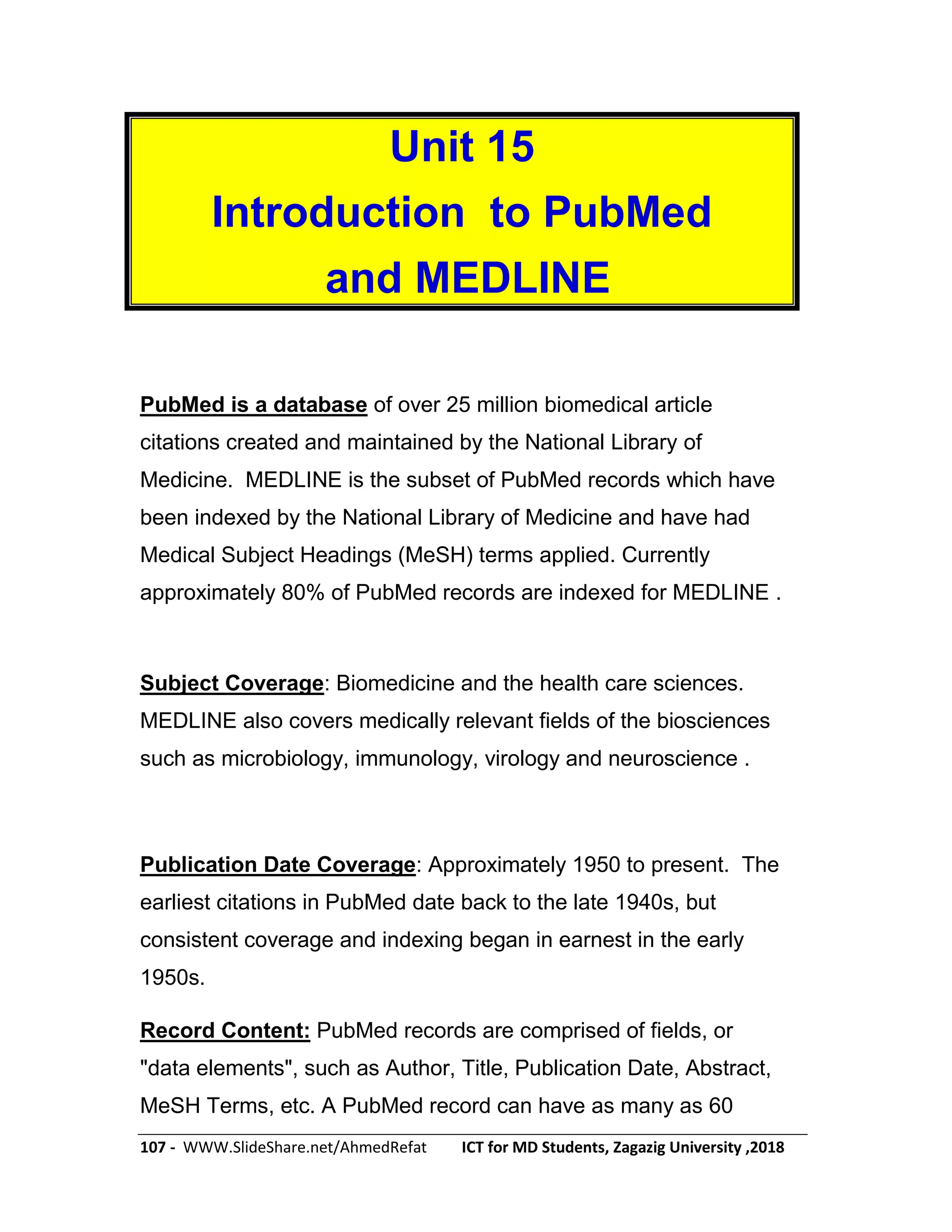107 - WWW.SlideShare.net/AhmedRefat ICT for MD Students, Zagazig University ,2018
Unit 15
Introduction to PubMed
and MEDLINE
PubMed is a database of over 25 million biomedical article
citations created and maintained by the National Library of
Medicine. MEDLINE is the subset of PubMed records which have
been indexed by the National Library of Medicine and have had
Medical Subject Headings (MeSH) terms applied. Currently
approximately 80% of PubMed records are indexed for MEDLINE .
Subject Coverage: Biomedicine and the health care sciences.
MEDLINE also covers medically relevant fields of the biosciences
such as microbiology, immunology, virology and neuroscience .
Publication Date Coverage: Approximately 1950 to present. The
earliest citations in PubMed date back to the late 1940s, but
consistent coverage and indexing began in earnest in the early
1950s.
Record Content: PubMed records are comprised of fields, or
"data elements", such as Author, Title, Publication Date, Abstract,
MeSH Terms, etc. A PubMed record can have as many as 60
 