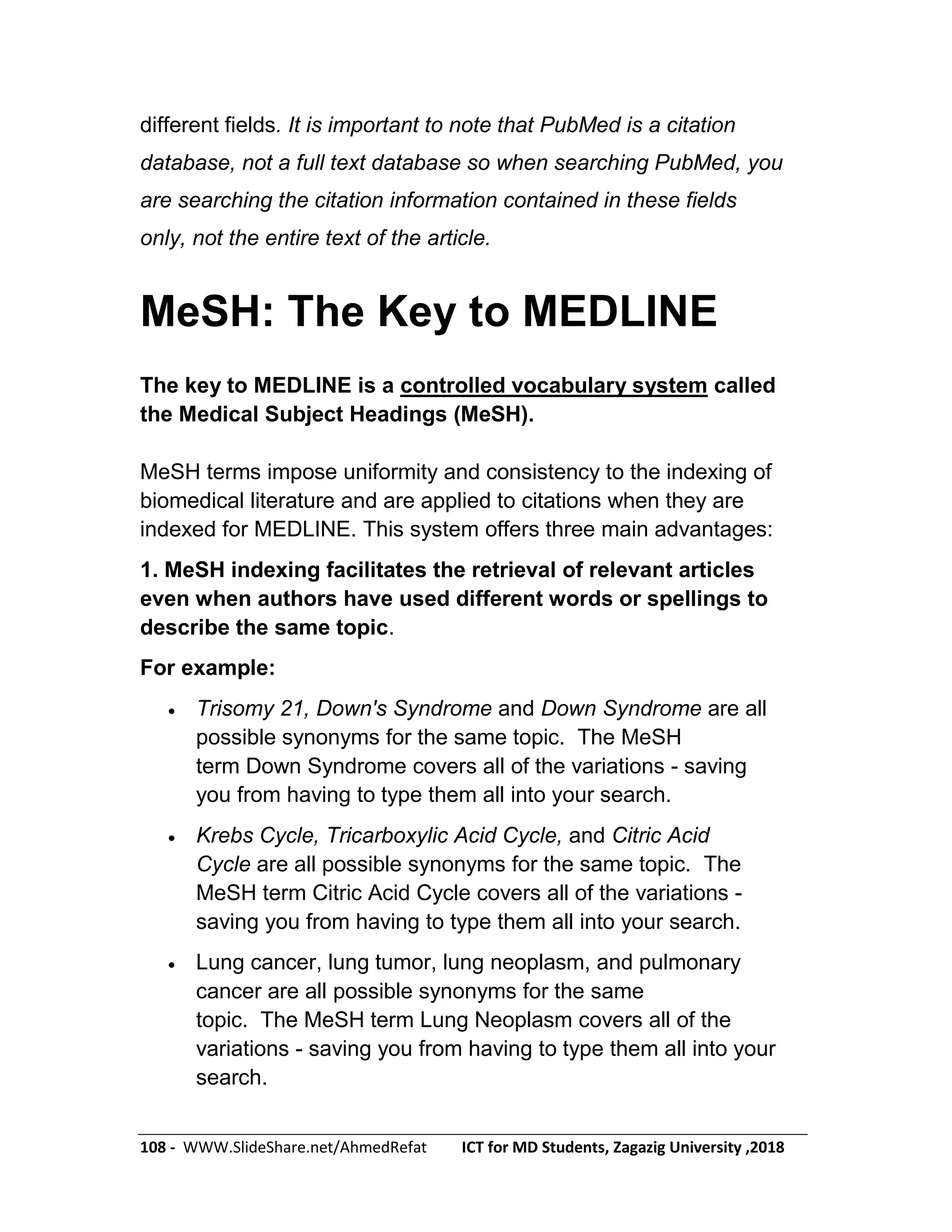 108 - WWW.SlideShare.net/AhmedRefat ICT for MD Students, Zagazig University ,2018
different fields. It is important to note that PubMed is a citation
database, not a full text database so when searching PubMed, you
are searching the citation information contained in these fields
only, not the entire text of the article.
MeSH: The Key to MEDLINE
The key to MEDLINE is a controlled vocabulary system called
the Medical Subject Headings (MeSH).
MeSH terms impose uniformity and consistency to the indexing of
biomedical literature and are applied to citations when they are
indexed for MEDLINE. This system offers three main advantages:
1. MeSH indexing facilitates the retrieval of relevant articles
even when authors have used different words or spellings to
describe the same topic.
For example:
 Trisomy 21, Down's Syndrome and Down Syndrome are all
possible synonyms for the same topic. The MeSH
term Down Syndrome covers all of the variations - saving
you from having to type them all into your search.
 Krebs Cycle, Tricarboxylic Acid Cycle, and Citric Acid
Cycle are all possible synonyms for the same topic. The
MeSH term Citric Acid Cycle covers all of the variations -
saving you from having to type them all into your search.
 Lung cancer, lung tumor, lung neoplasm, and pulmonary
cancer are all possible synonyms for the same
topic. The MeSH term Lung Neoplasm covers all of the
variations - saving you from having to type them all into your
search.
 