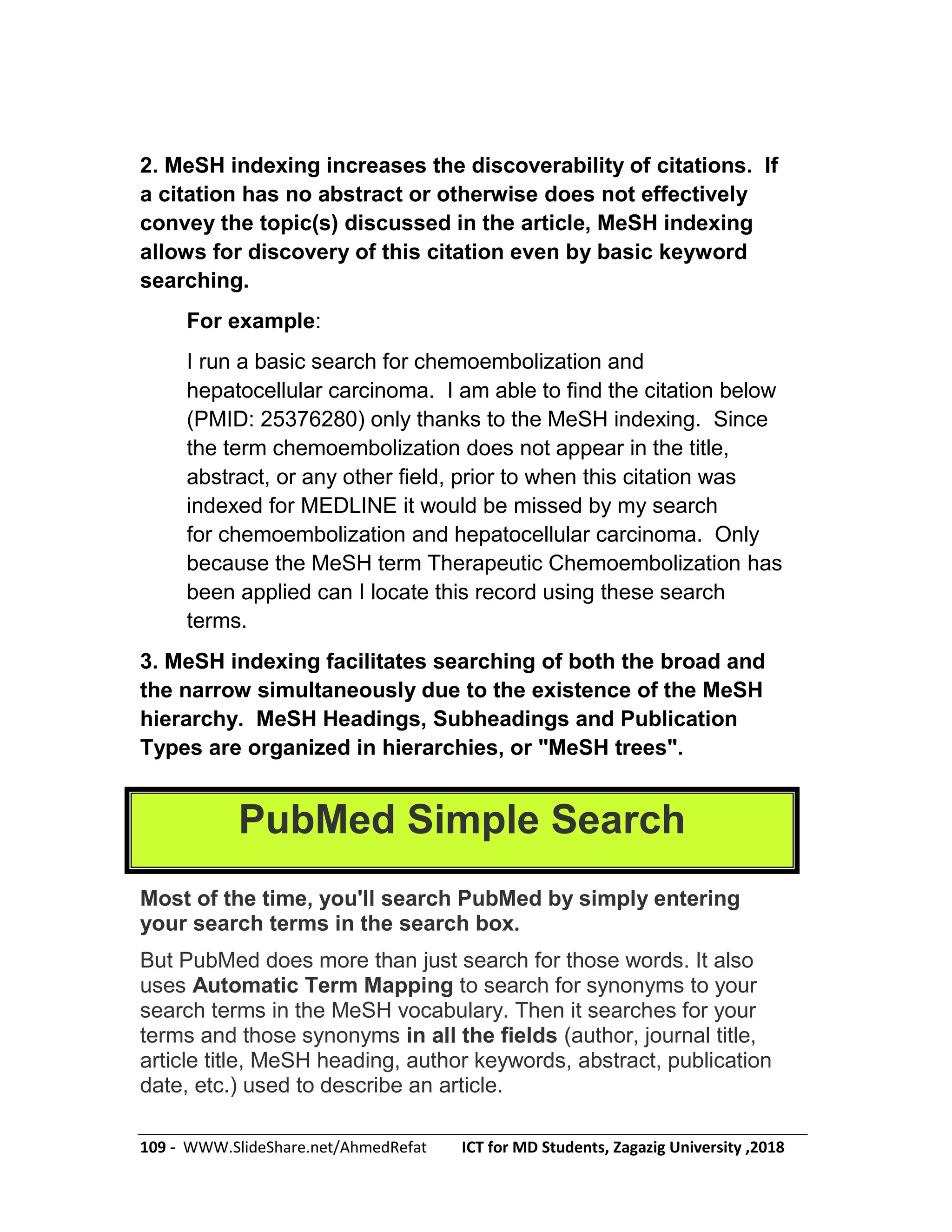 109 - WWW.SlideShare.net/AhmedRefat ICT for MD Students, Zagazig University ,2018
2. MeSH indexing increases the discoverability of citations. If
a citation has no abstract or otherwise does not effectively
convey the topic(s) discussed in the article, MeSH indexing
allows for discovery of this citation even by basic keyword
searching.
For example:
I run a basic search for chemoembolization and
hepatocellular carcinoma. I am able to find the citation below
(PMID: 25376280) only thanks to the MeSH indexing. Since
the term chemoembolization does not appear in the title,
abstract, or any other field, prior to when this citation was
indexed for MEDLINE it would be missed by my search
for chemoembolization and hepatocellular carcinoma. Only
because the MeSH term Therapeutic Chemoembolization has
been applied can I locate this record using these search
terms.
3. MeSH indexing facilitates searching of both the broad and
the narrow simultaneously due to the existence of the MeSH
hierarchy. MeSH Headings, Subheadings and Publication
Types are organized in hierarchies, or "MeSH trees".
PubMed Simple Search
Most of the time, you'll search PubMed by simply entering
your search terms in the search box.
But PubMed does more than just search for those words. It also
uses Automatic Term Mapping to search for synonyms to your
search terms in the MeSH vocabulary. Then it searches for your
terms and those synonyms in all the fields (author, journal title,
article title, MeSH heading, author keywords, abstract, publication
date, etc.) used to describe an article.
 