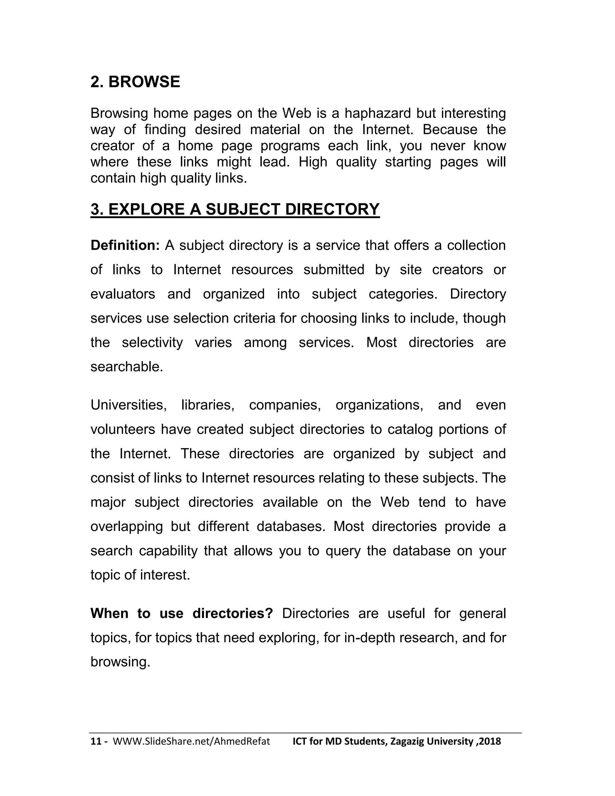 11 - WWW.SlideShare.net/AhmedRefat ICT for MD Students, Zagazig University ,2018
2. BROWSE
Browsing home pages on the Web is a haphazard but interesting
way of finding desired material on the Internet. Because the
creator of a home page programs each link, you never know
where these links might lead. High quality starting pages will
contain high quality links.
3. EXPLORE A SUBJECT DIRECTORY
Definition: A subject directory is a service that offers a collection
of links to Internet resources submitted by site creators or
evaluators and organized into subject categories. Directory
services use selection criteria for choosing links to include, though
the selectivity varies among services. Most directories are
searchable.
Universities, libraries, companies, organizations, and even
volunteers have created subject directories to catalog portions of
the Internet. These directories are organized by subject and
consist of links to Internet resources relating to these subjects. The
major subject directories available on the Web tend to have
overlapping but different databases. Most directories provide a
search capability that allows you to query the database on your
topic of interest.
When to use directories? Directories are useful for general
topics, for topics that need exploring, for in-depth research, and for
browsing.
 