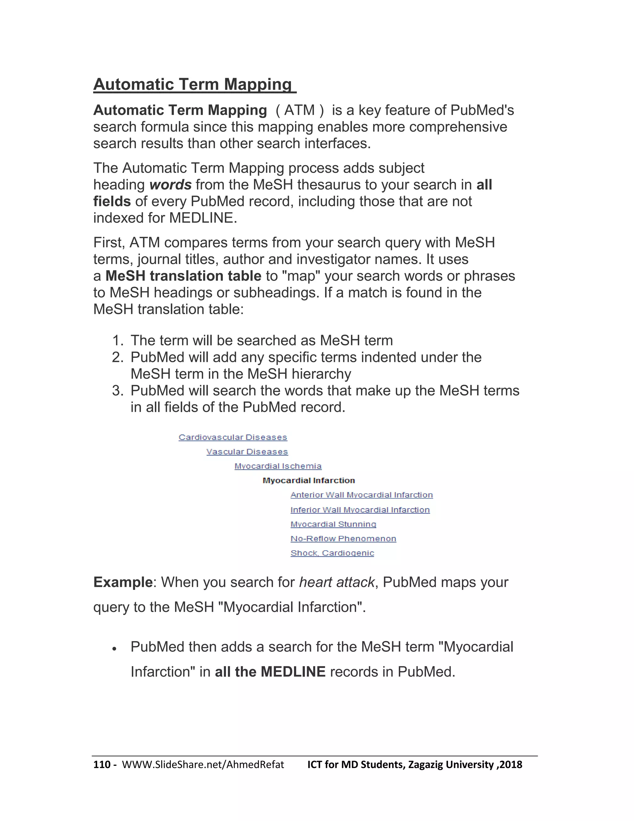 110 - WWW.SlideShare.net/AhmedRefat ICT for MD Students, Zagazig University ,2018
Automatic Term Mapping
Automatic Term Mapping ( ATM ) is a key feature of PubMed's
search formula since this mapping enables more comprehensive
search results than other search interfaces.
The Automatic Term Mapping process adds subject
heading words from the MeSH thesaurus to your search in all
fields of every PubMed record, including those that are not
indexed for MEDLINE.
First, ATM compares terms from your search query with MeSH
terms, journal titles, author and investigator names. It uses
a MeSH translation table to "map" your search words or phrases
to MeSH headings or subheadings. If a match is found in the
MeSH translation table:
1. The term will be searched as MeSH term
2. PubMed will add any specific terms indented under the
MeSH term in the MeSH hierarchy
3. PubMed will search the words that make up the MeSH terms
in all fields of the PubMed record.
Example: When you search for heart attack, PubMed maps your
query to the MeSH "Myocardial Infarction".
 PubMed then adds a search for the MeSH term "Myocardial
Infarction" in all the MEDLINE records in PubMed.
 