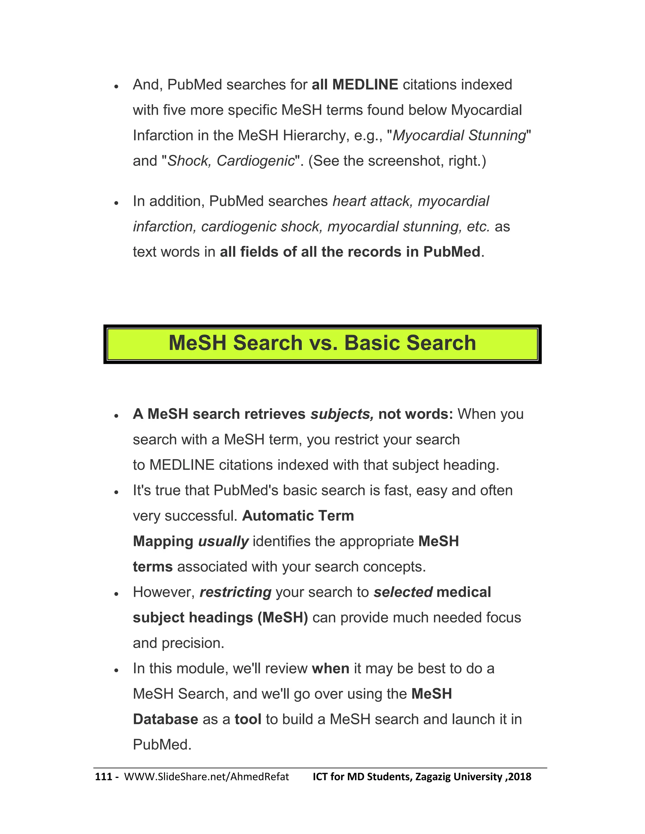 111 - WWW.SlideShare.net/AhmedRefat ICT for MD Students, Zagazig University ,2018
 And, PubMed searches for all MEDLINE citations indexed
with five more specific MeSH terms found below Myocardial
Infarction in the MeSH Hierarchy, e.g., "Myocardial Stunning"
and "Shock, Cardiogenic". (See the screenshot, right.)
 In addition, PubMed searches heart attack, myocardial
infarction, cardiogenic shock, myocardial stunning, etc. as
text words in all fields of all the records in PubMed.
MeSH Search vs. Basic Search
 A MeSH search retrieves subjects, not words: When you
search with a MeSH term, you restrict your search
to MEDLINE citations indexed with that subject heading.
 It's true that PubMed's basic search is fast, easy and often
very successful. Automatic Term
Mapping usually identifies the appropriate MeSH
terms associated with your search concepts.
 However, restricting your search to selected medical
subject headings (MeSH) can provide much needed focus
and precision.
 In this module, we'll review when it may be best to do a
MeSH Search, and we'll go over using the MeSH
Database as a tool to build a MeSH search and launch it in
PubMed.
 