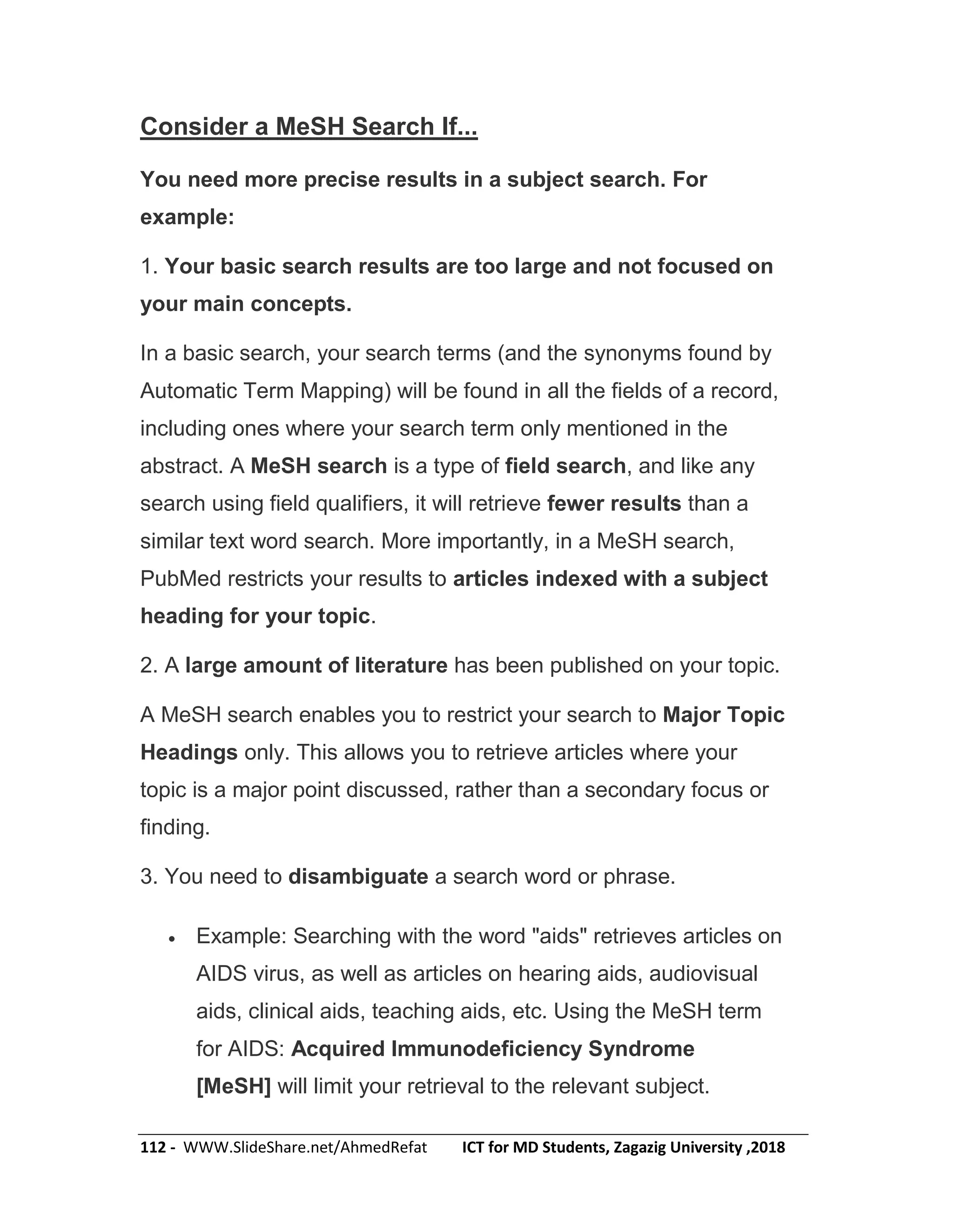 112 - WWW.SlideShare.net/AhmedRefat ICT for MD Students, Zagazig University ,2018
Consider a MeSH Search If...
You need more precise results in a subject search. For
example:
1. Your basic search results are too large and not focused on
your main concepts.
In a basic search, your search terms (and the synonyms found by
Automatic Term Mapping) will be found in all the fields of a record,
including ones where your search term only mentioned in the
abstract. A MeSH search is a type of field search, and like any
search using field qualifiers, it will retrieve fewer results than a
similar text word search. More importantly, in a MeSH search,
PubMed restricts your results to articles indexed with a subject
heading for your topic.
2. A large amount of literature has been published on your topic.
A MeSH search enables you to restrict your search to Major Topic
Headings only. This allows you to retrieve articles where your
topic is a major point discussed, rather than a secondary focus or
finding.
3. You need to disambiguate a search word or phrase.
 Example: Searching with the word "aids" retrieves articles on
AIDS virus, as well as articles on hearing aids, audiovisual
aids, clinical aids, teaching aids, etc. Using the MeSH term
for AIDS: Acquired Immunodeficiency Syndrome
[MeSH] will limit your retrieval to the relevant subject.
 