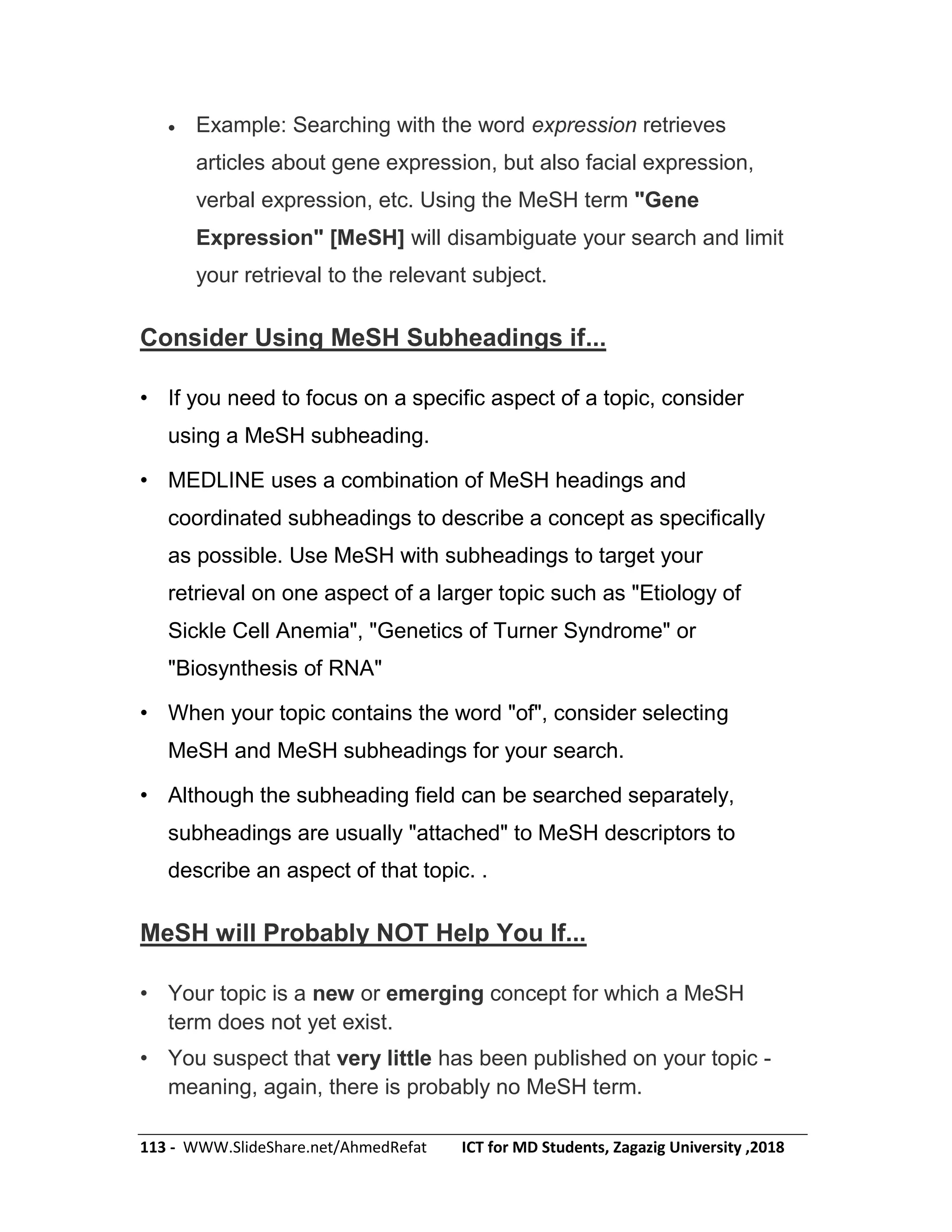 113 - WWW.SlideShare.net/AhmedRefat ICT for MD Students, Zagazig University ,2018
 Example: Searching with the word expression retrieves
articles about gene expression, but also facial expression,
verbal expression, etc. Using the MeSH term "Gene
Expression" [MeSH] will disambiguate your search and limit
your retrieval to the relevant subject.
Consider Using MeSH Subheadings if...
• If you need to focus on a specific aspect of a topic, consider
using a MeSH subheading.
• MEDLINE uses a combination of MeSH headings and
coordinated subheadings to describe a concept as specifically
as possible. Use MeSH with subheadings to target your
retrieval on one aspect of a larger topic such as "Etiology of
Sickle Cell Anemia", "Genetics of Turner Syndrome" or
"Biosynthesis of RNA"
• When your topic contains the word "of", consider selecting
MeSH and MeSH subheadings for your search.
• Although the subheading field can be searched separately,
subheadings are usually "attached" to MeSH descriptors to
describe an aspect of that topic. .
MeSH will Probably NOT Help You If...
• Your topic is a new or emerging concept for which a MeSH
term does not yet exist.
• You suspect that very little has been published on your topic -
meaning, again, there is probably no MeSH term.
 
