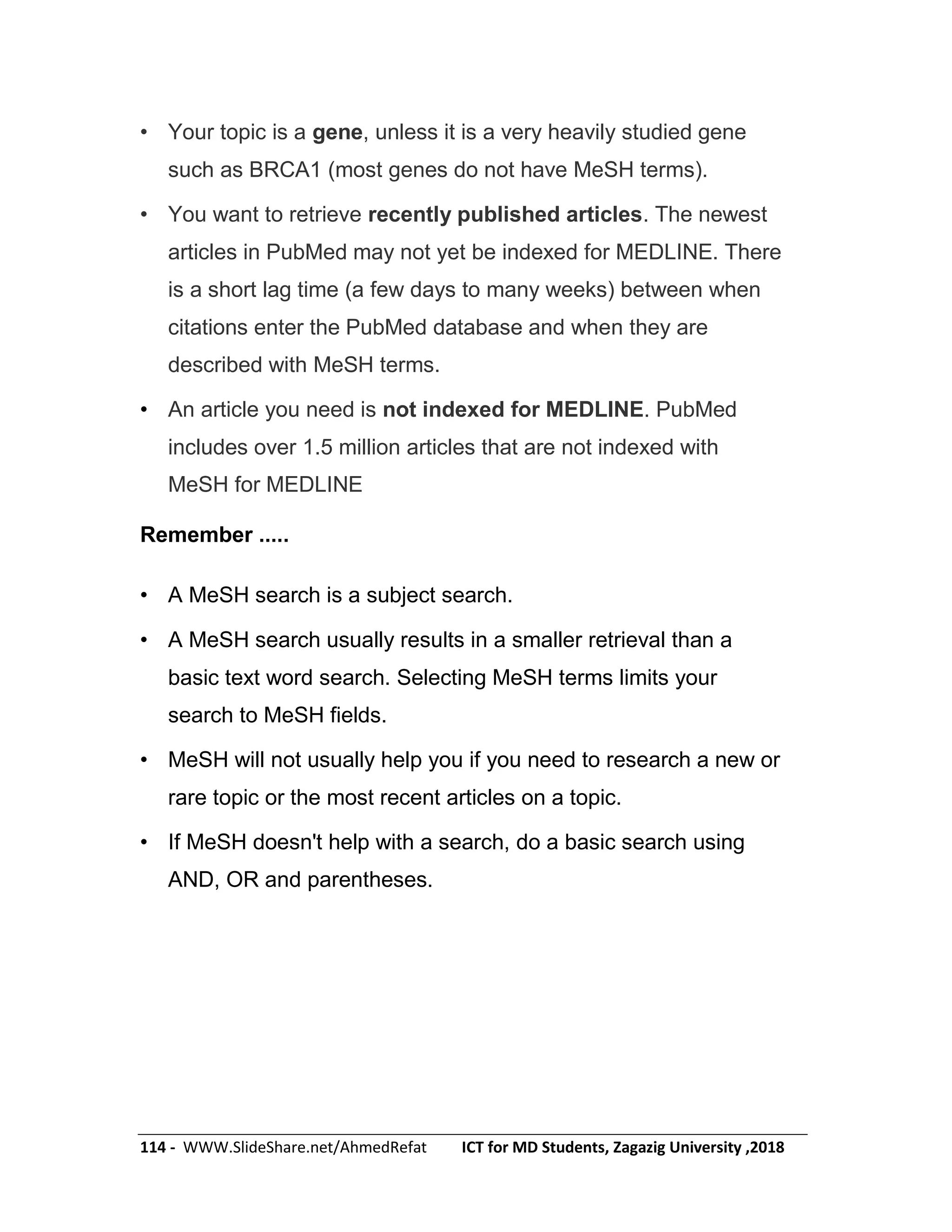 114 - WWW.SlideShare.net/AhmedRefat ICT for MD Students, Zagazig University ,2018
• Your topic is a gene, unless it is a very heavily studied gene
such as BRCA1 (most genes do not have MeSH terms).
• You want to retrieve recently published articles. The newest
articles in PubMed may not yet be indexed for MEDLINE. There
is a short lag time (a few days to many weeks) between when
citations enter the PubMed database and when they are
described with MeSH terms.
• An article you need is not indexed for MEDLINE. PubMed
includes over 1.5 million articles that are not indexed with
MeSH for MEDLINE
Remember .....
• A MeSH search is a subject search.
• A MeSH search usually results in a smaller retrieval than a
basic text word search. Selecting MeSH terms limits your
search to MeSH fields.
• MeSH will not usually help you if you need to research a new or
rare topic or the most recent articles on a topic.
• If MeSH doesn't help with a search, do a basic search using
AND, OR and parentheses.
 