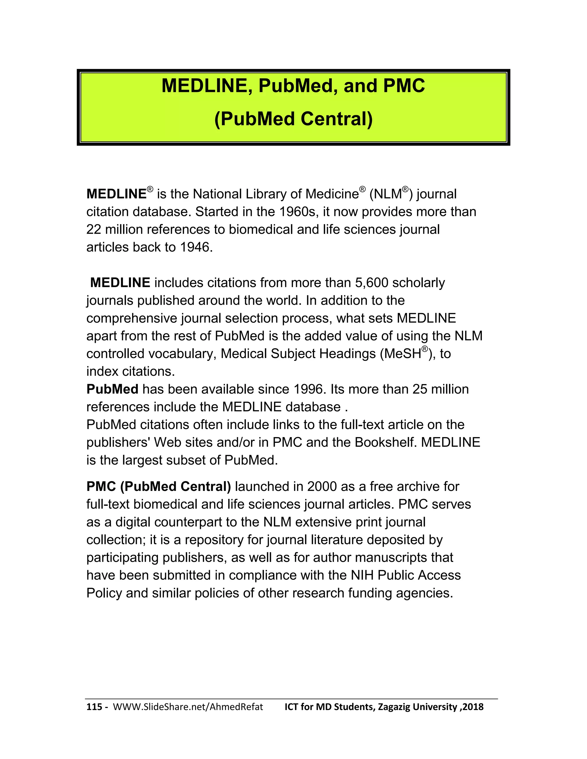 115 - WWW.SlideShare.net/AhmedRefat ICT for MD Students, Zagazig University ,2018
MEDLINE, PubMed, and PMC
(PubMed Central)
MEDLINE®
is the National Library of Medicine®
(NLM®
) journal
citation database. Started in the 1960s, it now provides more than
22 million references to biomedical and life sciences journal
articles back to 1946.
MEDLINE includes citations from more than 5,600 scholarly
journals published around the world. In addition to the
comprehensive journal selection process, what sets MEDLINE
apart from the rest of PubMed is the added value of using the NLM
controlled vocabulary, Medical Subject Headings (MeSH®
), to
index citations.
PubMed has been available since 1996. Its more than 25 million
references include the MEDLINE database .
PubMed citations often include links to the full-text article on the
publishers' Web sites and/or in PMC and the Bookshelf. MEDLINE
is the largest subset of PubMed.
PMC (PubMed Central) launched in 2000 as a free archive for
full-text biomedical and life sciences journal articles. PMC serves
as a digital counterpart to the NLM extensive print journal
collection; it is a repository for journal literature deposited by
participating publishers, as well as for author manuscripts that
have been submitted in compliance with the NIH Public Access
Policy and similar policies of other research funding agencies.
 