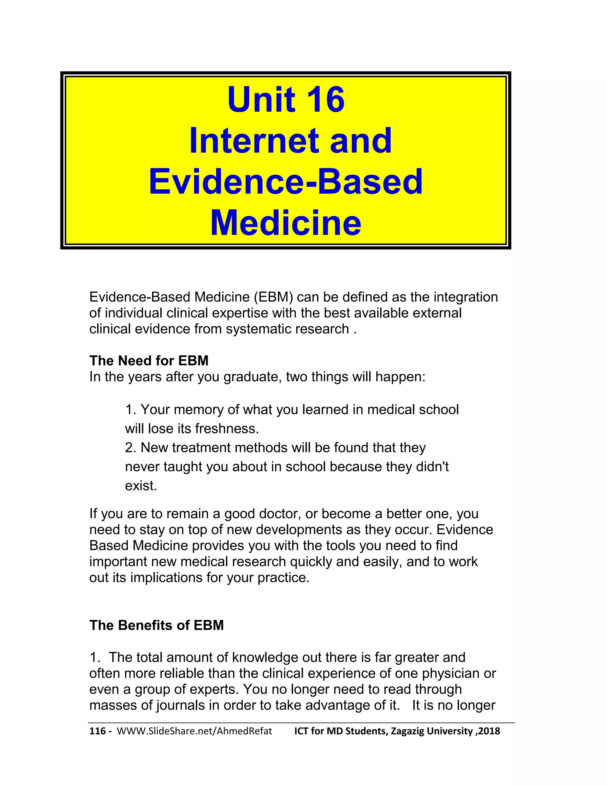 116 - WWW.SlideShare.net/AhmedRefat ICT for MD Students, Zagazig University ,2018
Unit 16
Internet and
Evidence-Based
Medicine
Evidence-Based Medicine (EBM) can be defined as the integration
of individual clinical expertise with the best available external
clinical evidence from systematic research .
The Need for EBM
In the years after you graduate, two things will happen:
1. Your memory of what you learned in medical school
will lose its freshness.
2. New treatment methods will be found that they
never taught you about in school because they didn't
exist.
If you are to remain a good doctor, or become a better one, you
need to stay on top of new developments as they occur. Evidence
Based Medicine provides you with the tools you need to find
important new medical research quickly and easily, and to work
out its implications for your practice.
The Benefits of EBM
1. The total amount of knowledge out there is far greater and
often more reliable than the clinical experience of one physician or
even a group of experts. You no longer need to read through
masses of journals in order to take advantage of it. It is no longer
 
