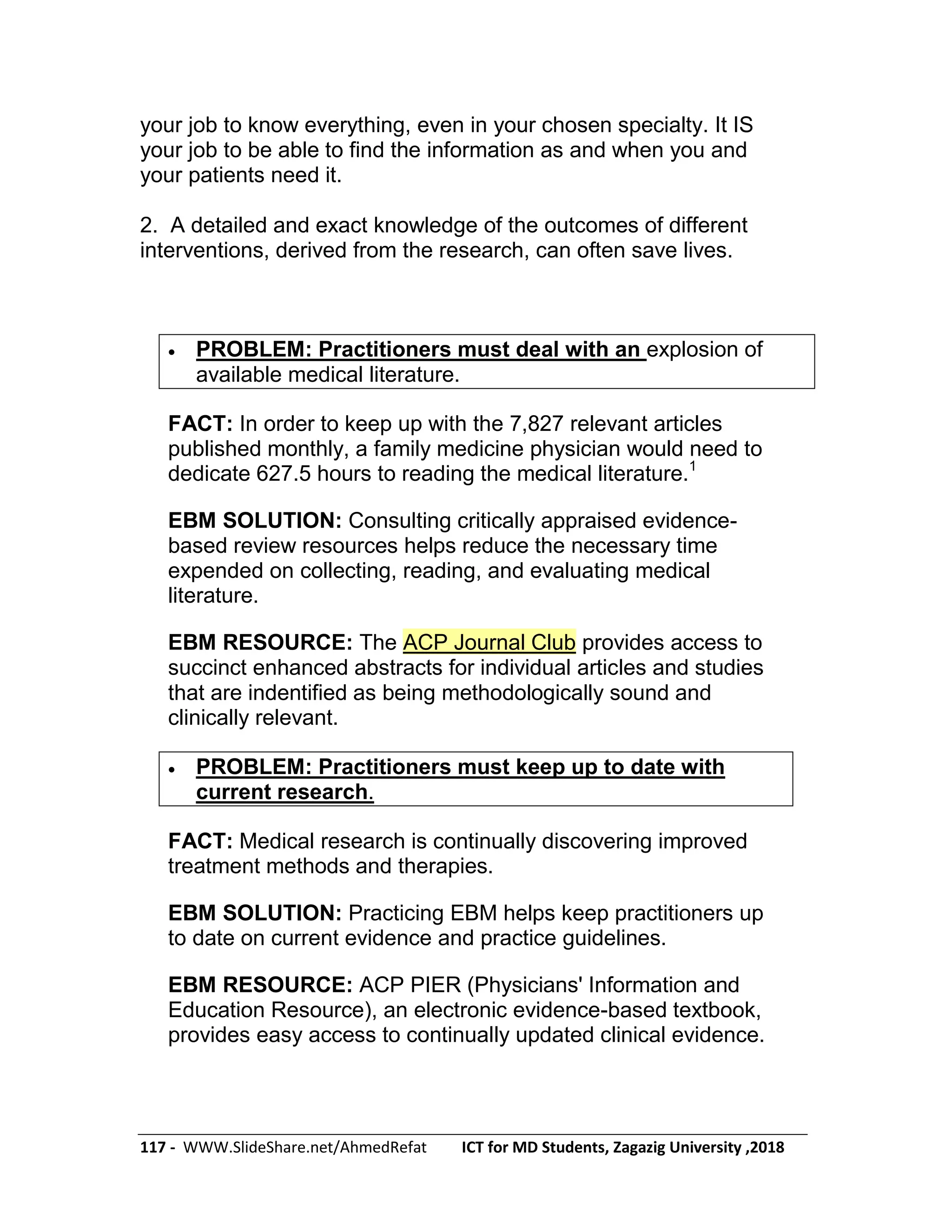 117 - WWW.SlideShare.net/AhmedRefat ICT for MD Students, Zagazig University ,2018
your job to know everything, even in your chosen specialty. It IS
your job to be able to find the information as and when you and
your patients need it.
2. A detailed and exact knowledge of the outcomes of different
interventions, derived from the research, can often save lives.
 PROBLEM: Practitioners must deal with an explosion of
available medical literature.
FACT: In order to keep up with the 7,827 relevant articles
published monthly, a family medicine physician would need to
dedicate 627.5 hours to reading the medical literature.1
EBM SOLUTION: Consulting critically appraised evidence-
based review resources helps reduce the necessary time
expended on collecting, reading, and evaluating medical
literature.
EBM RESOURCE: The ACP Journal Club provides access to
succinct enhanced abstracts for individual articles and studies
that are indentified as being methodologically sound and
clinically relevant.
 PROBLEM: Practitioners must keep up to date with
current research.
FACT: Medical research is continually discovering improved
treatment methods and therapies.
EBM SOLUTION: Practicing EBM helps keep practitioners up
to date on current evidence and practice guidelines.
EBM RESOURCE: ACP PIER (Physicians' Information and
Education Resource), an electronic evidence-based textbook,
provides easy access to continually updated clinical evidence.
 
