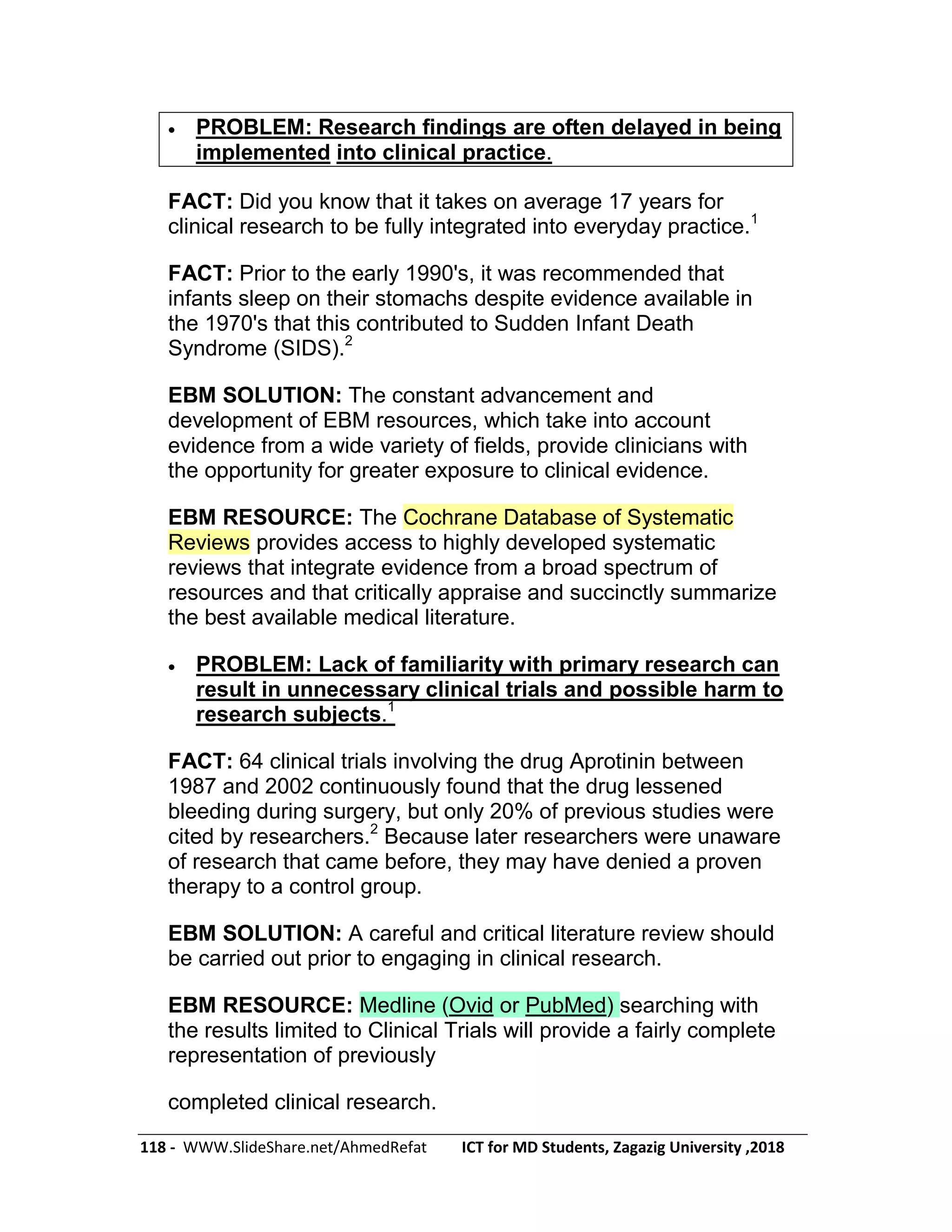 118 - WWW.SlideShare.net/AhmedRefat ICT for MD Students, Zagazig University ,2018
 PROBLEM: Research findings are often delayed in being
implemented into clinical practice.
FACT: Did you know that it takes on average 17 years for
clinical research to be fully integrated into everyday practice.1
FACT: Prior to the early 1990's, it was recommended that
infants sleep on their stomachs despite evidence available in
the 1970's that this contributed to Sudden Infant Death
Syndrome (SIDS).2
EBM SOLUTION: The constant advancement and
development of EBM resources, which take into account
evidence from a wide variety of fields, provide clinicians with
the opportunity for greater exposure to clinical evidence.
EBM RESOURCE: The Cochrane Database of Systematic
Reviews provides access to highly developed systematic
reviews that integrate evidence from a broad spectrum of
resources and that critically appraise and succinctly summarize
the best available medical literature.
 PROBLEM: Lack of familiarity with primary research can
result in unnecessary clinical trials and possible harm to
research subjects.1
FACT: 64 clinical trials involving the drug Aprotinin between
1987 and 2002 continuously found that the drug lessened
bleeding during surgery, but only 20% of previous studies were
cited by researchers.2
Because later researchers were unaware
of research that came before, they may have denied a proven
therapy to a control group.
EBM SOLUTION: A careful and critical literature review should
be carried out prior to engaging in clinical research.
EBM RESOURCE: Medline (Ovid or PubMed) searching with
the results limited to Clinical Trials will provide a fairly complete
representation of previously
completed clinical research.
 