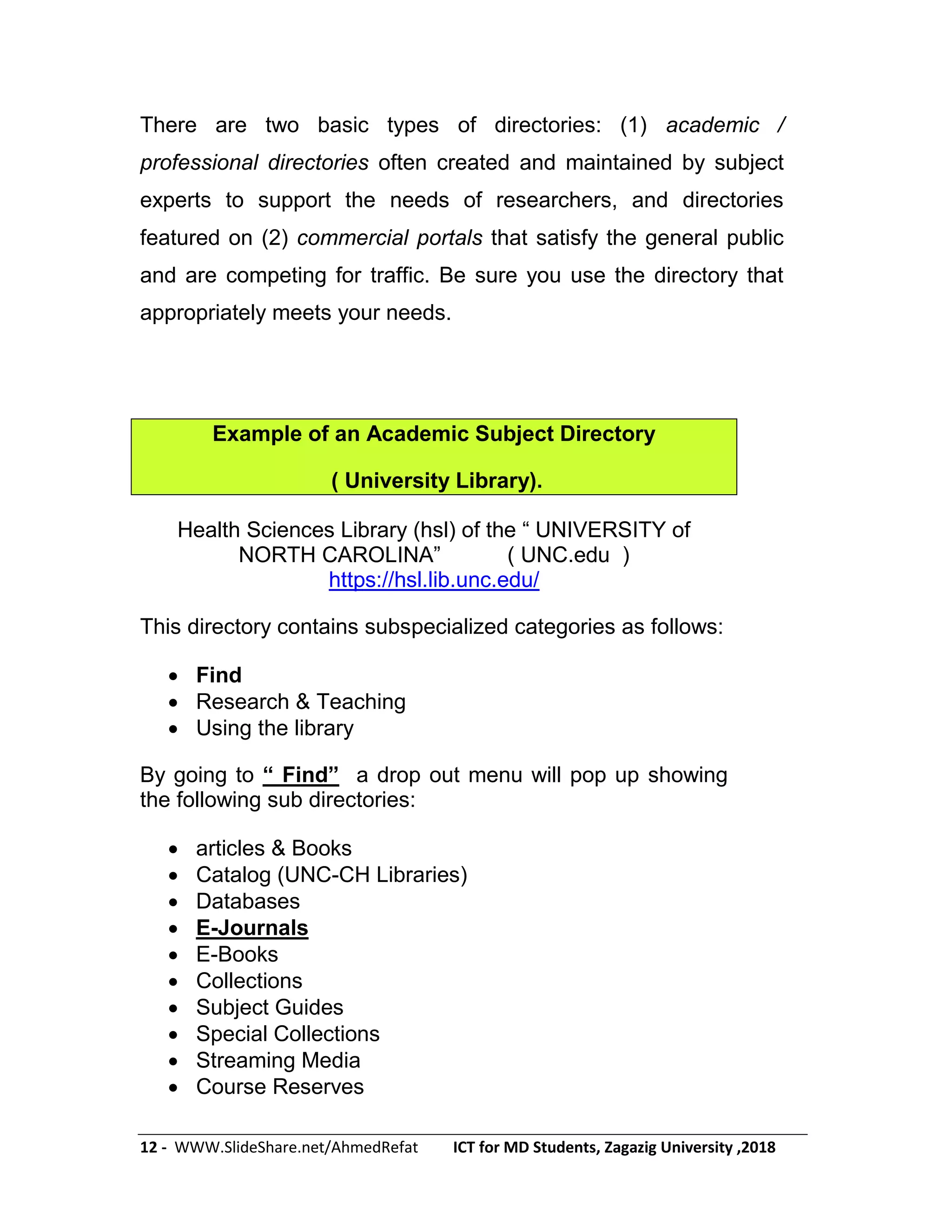 12 - WWW.SlideShare.net/AhmedRefat ICT for MD Students, Zagazig University ,2018
There are two basic types of directories: (1) academic /
professional directories often created and maintained by subject
experts to support the needs of researchers, and directories
featured on (2) commercial portals that satisfy the general public
and are competing for traffic. Be sure you use the directory that
appropriately meets your needs.
Example of an Academic Subject Directory
( University Library).
Health Sciences Library (hsl) of the ― UNIVERSITY of
NORTH CAROLINA‖ ( UNC.edu )
https://hsl.lib.unc.edu/
This directory contains subspecialized categories as follows:
 Find
 Research & Teaching
 Using the library
By going to ― Find‖ a drop out menu will pop up showing
the following sub directories:
 articles & Books
 Catalog (UNC-CH Libraries)
 Databases
 E-Journals
 E-Books
 Collections
 Subject Guides
 Special Collections
 Streaming Media
 Course Reserves
 