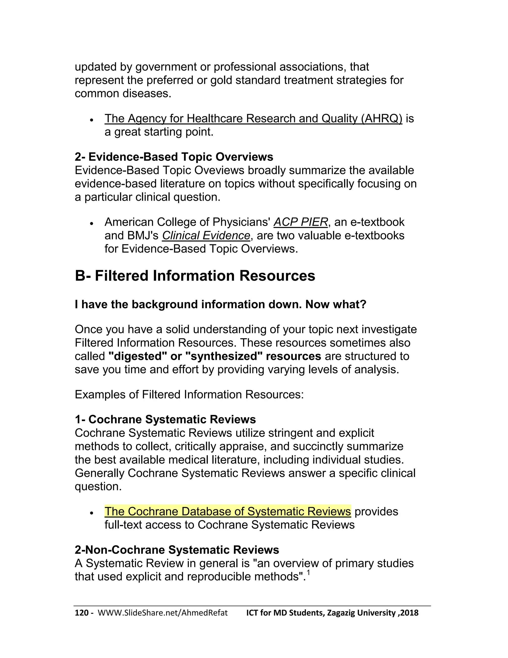 120 - WWW.SlideShare.net/AhmedRefat ICT for MD Students, Zagazig University ,2018
updated by government or professional associations, that
represent the preferred or gold standard treatment strategies for
common diseases.
 The Agency for Healthcare Research and Quality (AHRQ) is
a great starting point.
2- Evidence-Based Topic Overviews
Evidence-Based Topic Oveviews broadly summarize the available
evidence-based literature on topics without specifically focusing on
a particular clinical question.
 American College of Physicians' ACP PIER, an e-textbook
and BMJ's Clinical Evidence, are two valuable e-textbooks
for Evidence-Based Topic Overviews.
B- Filtered Information Resources
I have the background information down. Now what?
Once you have a solid understanding of your topic next investigate
Filtered Information Resources. These resources sometimes also
called "digested" or "synthesized" resources are structured to
save you time and effort by providing varying levels of analysis.
Examples of Filtered Information Resources:
1- Cochrane Systematic Reviews
Cochrane Systematic Reviews utilize stringent and explicit
methods to collect, critically appraise, and succinctly summarize
the best available medical literature, including individual studies.
Generally Cochrane Systematic Reviews answer a specific clinical
question.
 The Cochrane Database of Systematic Reviews provides
full-text access to Cochrane Systematic Reviews
2-Non-Cochrane Systematic Reviews
A Systematic Review in general is "an overview of primary studies
that used explicit and reproducible methods".1
 