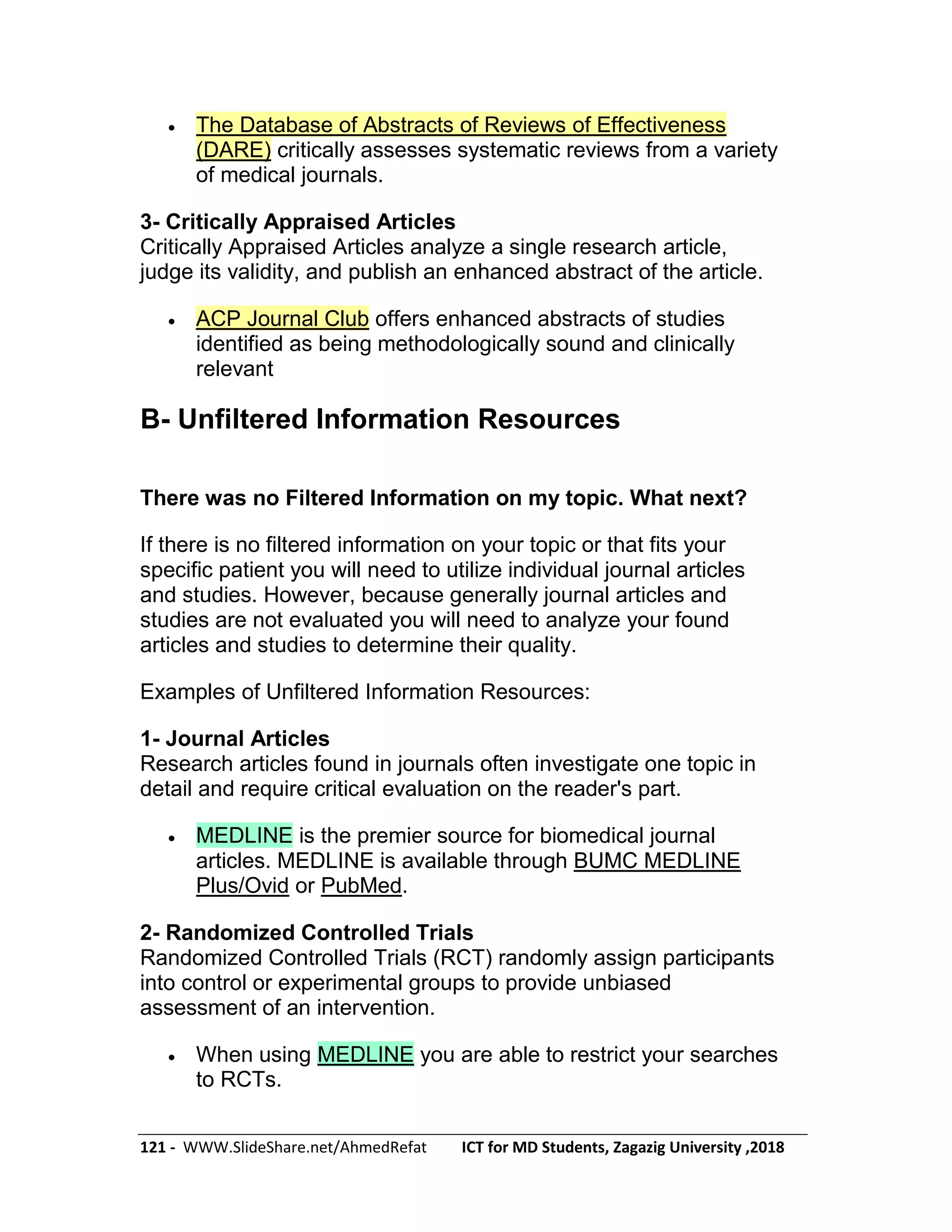 121 - WWW.SlideShare.net/AhmedRefat ICT for MD Students, Zagazig University ,2018
 The Database of Abstracts of Reviews of Effectiveness
(DARE) critically assesses systematic reviews from a variety
of medical journals.
3- Critically Appraised Articles
Critically Appraised Articles analyze a single research article,
judge its validity, and publish an enhanced abstract of the article.
 ACP Journal Club offers enhanced abstracts of studies
identified as being methodologically sound and clinically
relevant
B- Unfiltered Information Resources
There was no Filtered Information on my topic. What next?
If there is no filtered information on your topic or that fits your
specific patient you will need to utilize individual journal articles
and studies. However, because generally journal articles and
studies are not evaluated you will need to analyze your found
articles and studies to determine their quality.
Examples of Unfiltered Information Resources:
1- Journal Articles
Research articles found in journals often investigate one topic in
detail and require critical evaluation on the reader's part.
 MEDLINE is the premier source for biomedical journal
articles. MEDLINE is available through BUMC MEDLINE
Plus/Ovid or PubMed.
2- Randomized Controlled Trials
Randomized Controlled Trials (RCT) randomly assign participants
into control or experimental groups to provide unbiased
assessment of an intervention.
 When using MEDLINE you are able to restrict your searches
to RCTs.
 