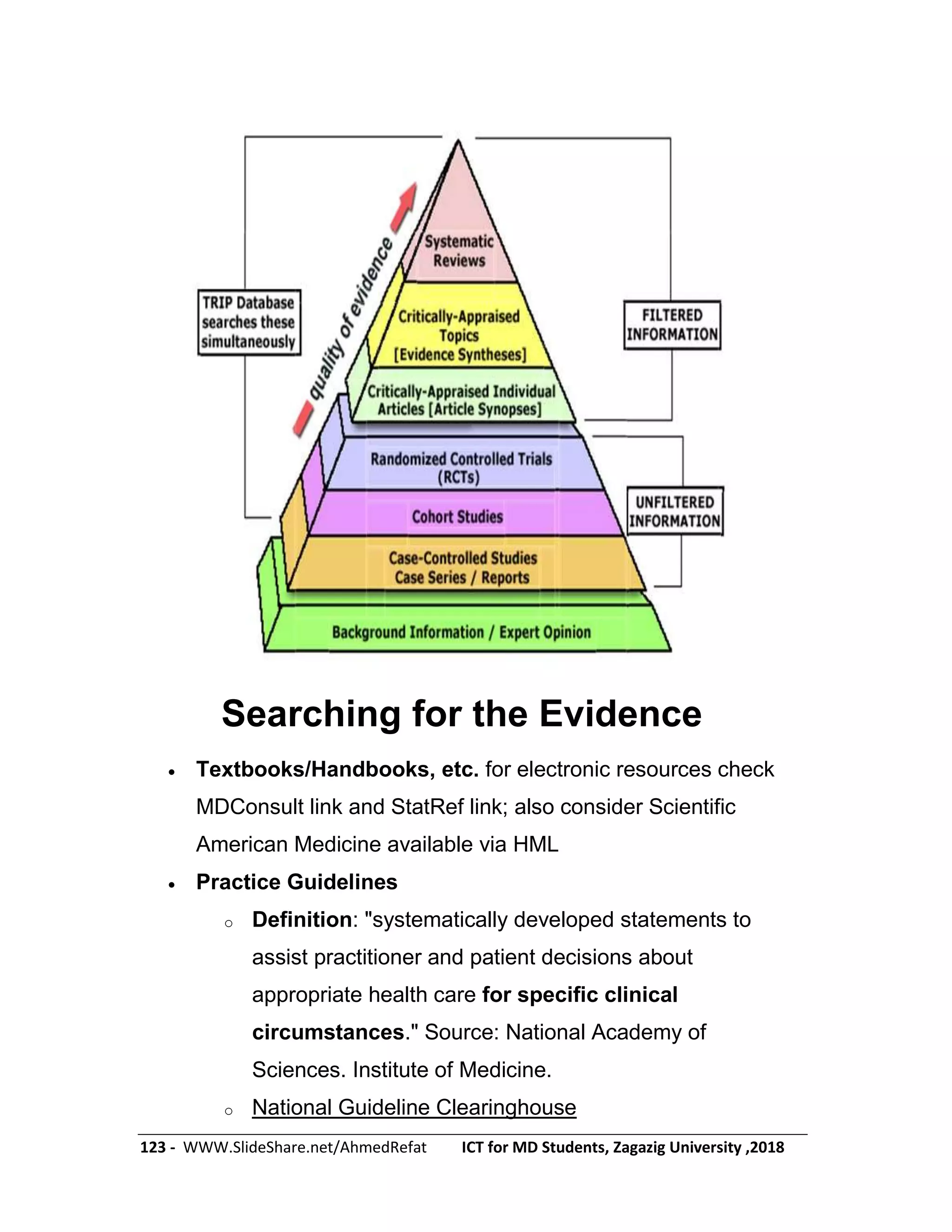 123 - WWW.SlideShare.net/AhmedRefat ICT for MD Students, Zagazig University ,2018
Searching for the Evidence
 Textbooks/Handbooks, etc. for electronic resources check
MDConsult link and StatRef link; also consider Scientific
American Medicine available via HML
 Practice Guidelines
o Definition: "systematically developed statements to
assist practitioner and patient decisions about
appropriate health care for specific clinical
circumstances." Source: National Academy of
Sciences. Institute of Medicine.
o National Guideline Clearinghouse
 
