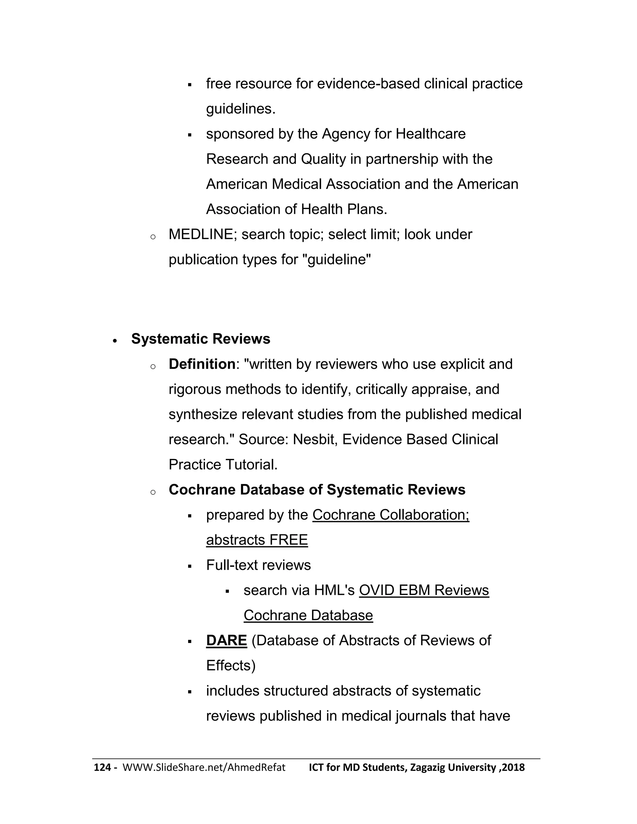 124 - WWW.SlideShare.net/AhmedRefat ICT for MD Students, Zagazig University ,2018
 free resource for evidence-based clinical practice
guidelines.
 sponsored by the Agency for Healthcare
Research and Quality in partnership with the
American Medical Association and the American
Association of Health Plans.
o MEDLINE; search topic; select limit; look under
publication types for "guideline"
 Systematic Reviews
o Definition: "written by reviewers who use explicit and
rigorous methods to identify, critically appraise, and
synthesize relevant studies from the published medical
research." Source: Nesbit, Evidence Based Clinical
Practice Tutorial.
o Cochrane Database of Systematic Reviews
 prepared by the Cochrane Collaboration;
abstracts FREE
 Full-text reviews
 search via HML's OVID EBM Reviews
Cochrane Database
 DARE (Database of Abstracts of Reviews of
Effects)
 includes structured abstracts of systematic
reviews published in medical journals that have
 