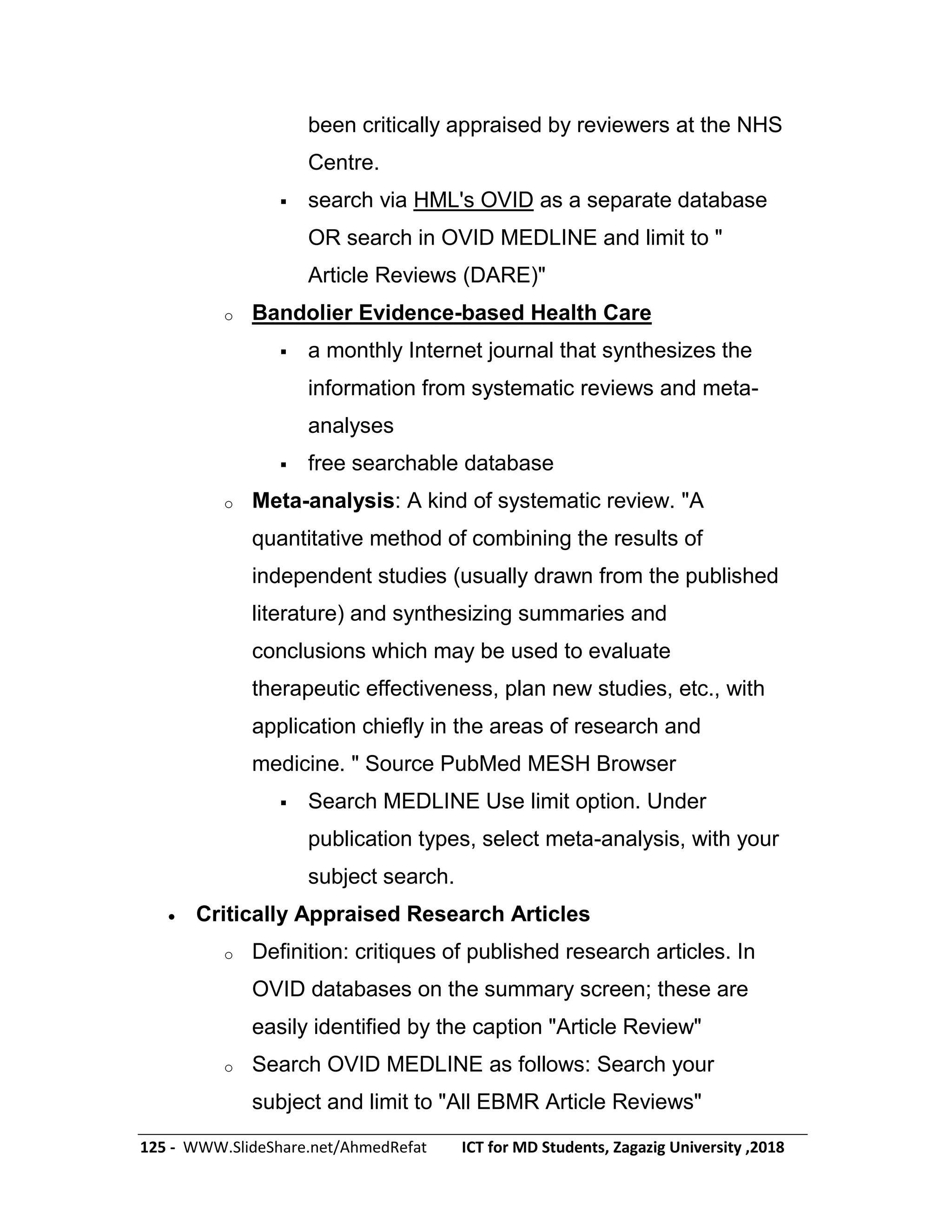 125 - WWW.SlideShare.net/AhmedRefat ICT for MD Students, Zagazig University ,2018
been critically appraised by reviewers at the NHS
Centre.
 search via HML's OVID as a separate database
OR search in OVID MEDLINE and limit to "
Article Reviews (DARE)"
o Bandolier Evidence-based Health Care
 a monthly Internet journal that synthesizes the
information from systematic reviews and meta-
analyses
 free searchable database
o Meta-analysis: A kind of systematic review. "A
quantitative method of combining the results of
independent studies (usually drawn from the published
literature) and synthesizing summaries and
conclusions which may be used to evaluate
therapeutic effectiveness, plan new studies, etc., with
application chiefly in the areas of research and
medicine. " Source PubMed MESH Browser
 Search MEDLINE Use limit option. Under
publication types, select meta-analysis, with your
subject search.
 Critically Appraised Research Articles
o Definition: critiques of published research articles. In
OVID databases on the summary screen; these are
easily identified by the caption "Article Review"
o Search OVID MEDLINE as follows: Search your
subject and limit to "All EBMR Article Reviews"
 
