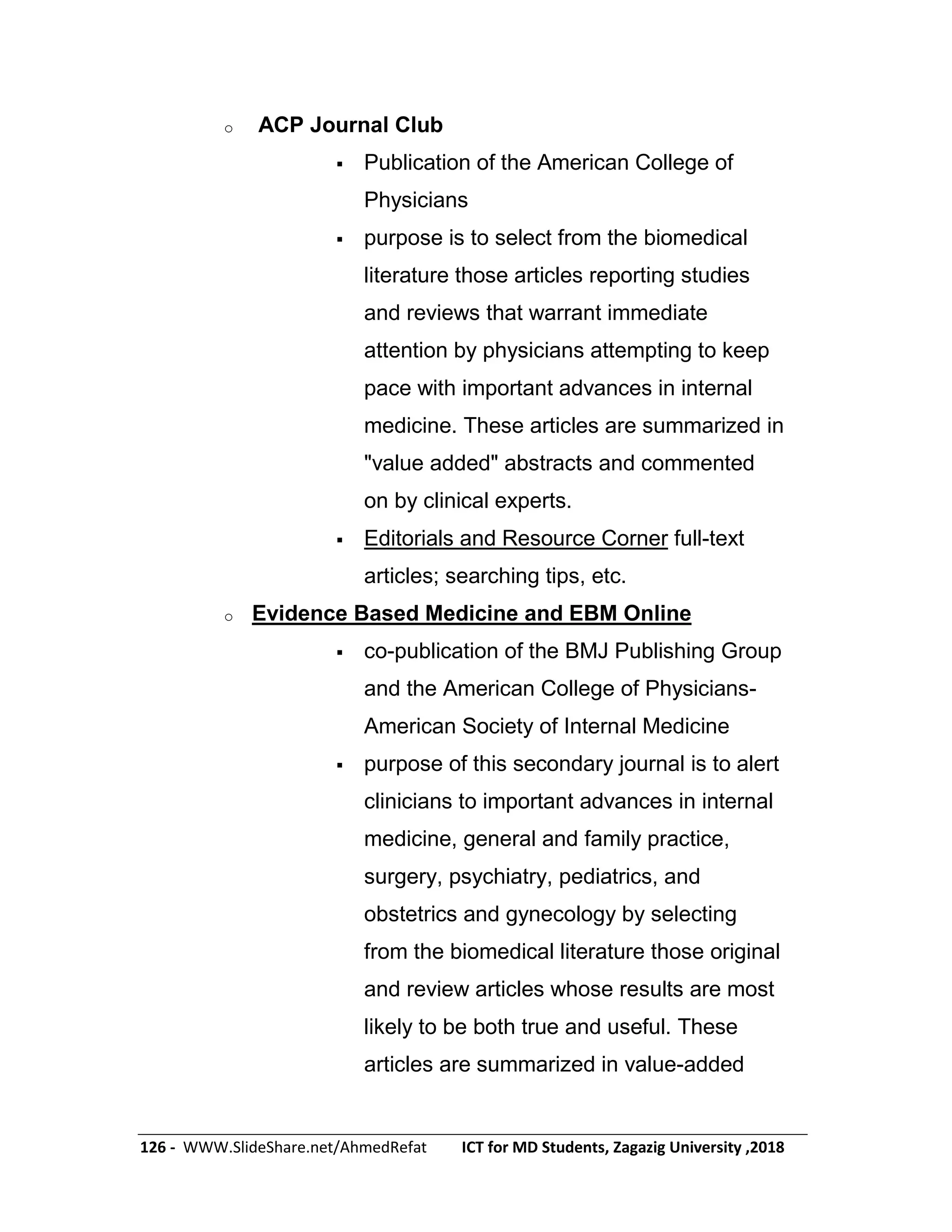126 - WWW.SlideShare.net/AhmedRefat ICT for MD Students, Zagazig University ,2018
o ACP Journal Club
 Publication of the American College of
Physicians
 purpose is to select from the biomedical
literature those articles reporting studies
and reviews that warrant immediate
attention by physicians attempting to keep
pace with important advances in internal
medicine. These articles are summarized in
"value added" abstracts and commented
on by clinical experts.
 Editorials and Resource Corner full-text
articles; searching tips, etc.
o Evidence Based Medicine and EBM Online
 co-publication of the BMJ Publishing Group
and the American College of Physicians-
American Society of Internal Medicine
 purpose of this secondary journal is to alert
clinicians to important advances in internal
medicine, general and family practice,
surgery, psychiatry, pediatrics, and
obstetrics and gynecology by selecting
from the biomedical literature those original
and review articles whose results are most
likely to be both true and useful. These
articles are summarized in value-added
 