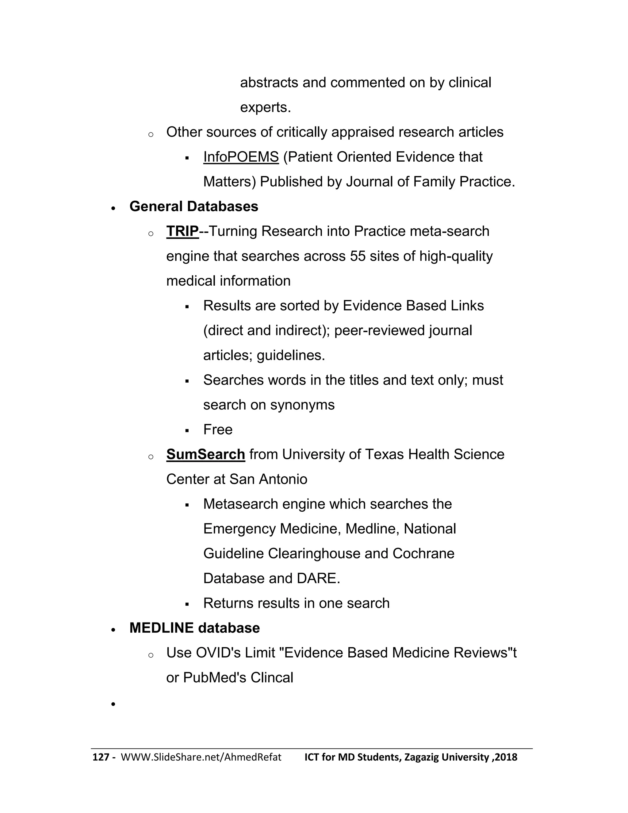 127 - WWW.SlideShare.net/AhmedRefat ICT for MD Students, Zagazig University ,2018
abstracts and commented on by clinical
experts.
o Other sources of critically appraised research articles
 InfoPOEMS (Patient Oriented Evidence that
Matters) Published by Journal of Family Practice.
 General Databases
o TRIP--Turning Research into Practice meta-search
engine that searches across 55 sites of high-quality
medical information
 Results are sorted by Evidence Based Links
(direct and indirect); peer-reviewed journal
articles; guidelines.
 Searches words in the titles and text only; must
search on synonyms
 Free
o SumSearch from University of Texas Health Science
Center at San Antonio
 Metasearch engine which searches the
Emergency Medicine, Medline, National
Guideline Clearinghouse and Cochrane
Database and DARE.
 Returns results in one search
 MEDLINE database
o Use OVID's Limit "Evidence Based Medicine Reviews"t
or PubMed's Clincal

 
