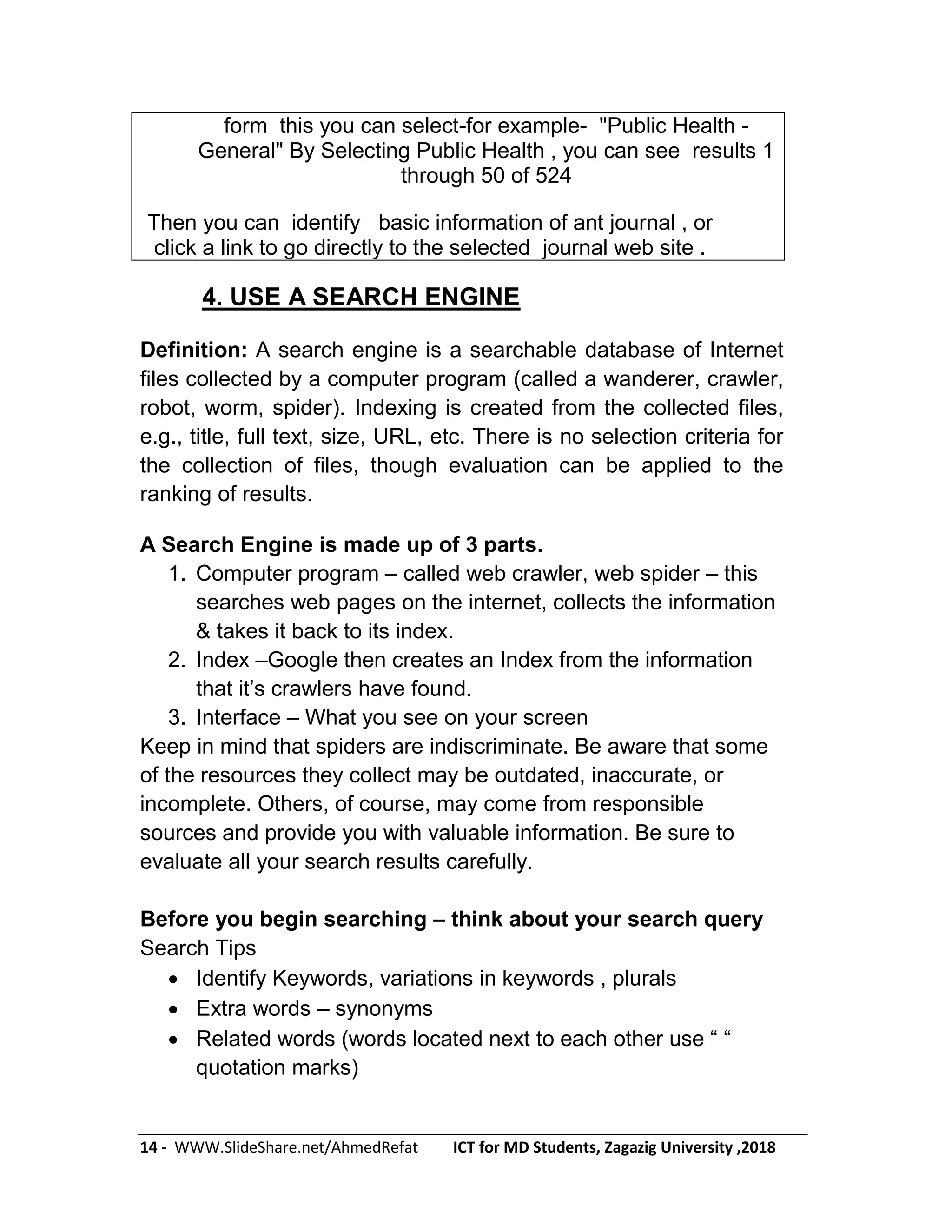 14 - WWW.SlideShare.net/AhmedRefat ICT for MD Students, Zagazig University ,2018
form this you can select-for example- "Public Health -
General" By Selecting Public Health , you can see results 1
through 50 of 524
Then you can identify basic information of ant journal , or
click a link to go directly to the selected journal web site .
4. USE A SEARCH ENGINE
Definition: A search engine is a searchable database of Internet
files collected by a computer program (called a wanderer, crawler,
robot, worm, spider). Indexing is created from the collected files,
e.g., title, full text, size, URL, etc. There is no selection criteria for
the collection of files, though evaluation can be applied to the
ranking of results.
A Search Engine is made up of 3 parts.
1. Computer program – called web crawler, web spider – this
searches web pages on the internet, collects the information
& takes it back to its index.
2. Index –Google then creates an Index from the information
that it’s crawlers have found.
3. Interface – What you see on your screen
Keep in mind that spiders are indiscriminate. Be aware that some
of the resources they collect may be outdated, inaccurate, or
incomplete. Others, of course, may come from responsible
sources and provide you with valuable information. Be sure to
evaluate all your search results carefully.
Before you begin searching – think about your search query
Search Tips
 Identify Keywords, variations in keywords , plurals
 Extra words – synonyms
 Related words (words located next to each other use ― ―
quotation marks)
 