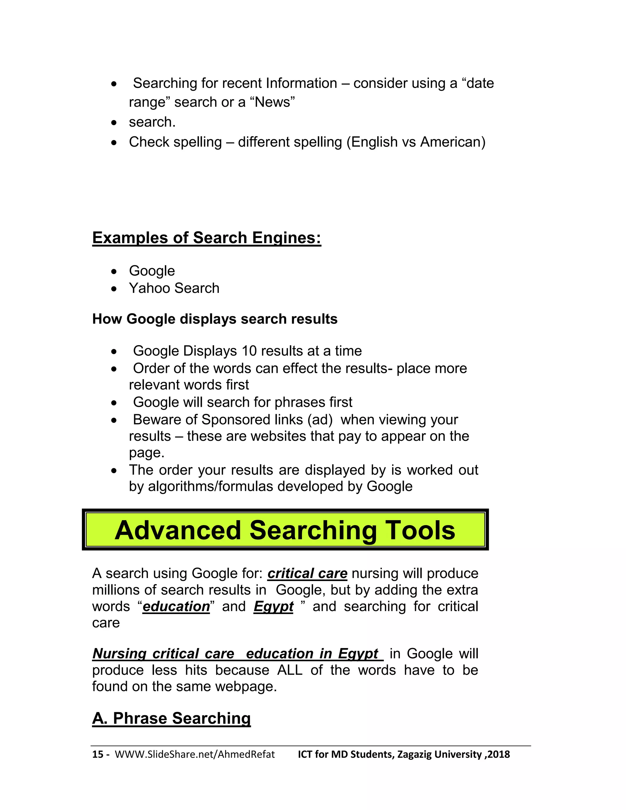 15 - WWW.SlideShare.net/AhmedRefat ICT for MD Students, Zagazig University ,2018
 Searching for recent Information – consider using a ―date
range‖ search or a ―News‖
 search.
 Check spelling – different spelling (English vs American)
Examples of Search Engines:
 Google
 Yahoo Search
How Google displays search results
 Google Displays 10 results at a time
 Order of the words can effect the results- place more
relevant words first
 Google will search for phrases first
 Beware of Sponsored links (ad) when viewing your
results – these are websites that pay to appear on the
page.
 The order your results are displayed by is worked out
by algorithms/formulas developed by Google
Advanced Searching Tools
A search using Google for: critical care nursing will produce
millions of search results in Google, but by adding the extra
words ―education‖ and Egypt ‖ and searching for critical
care
Nursing critical care education in Egypt in Google will
produce less hits because ALL of the words have to be
found on the same webpage.
A. Phrase Searching
 